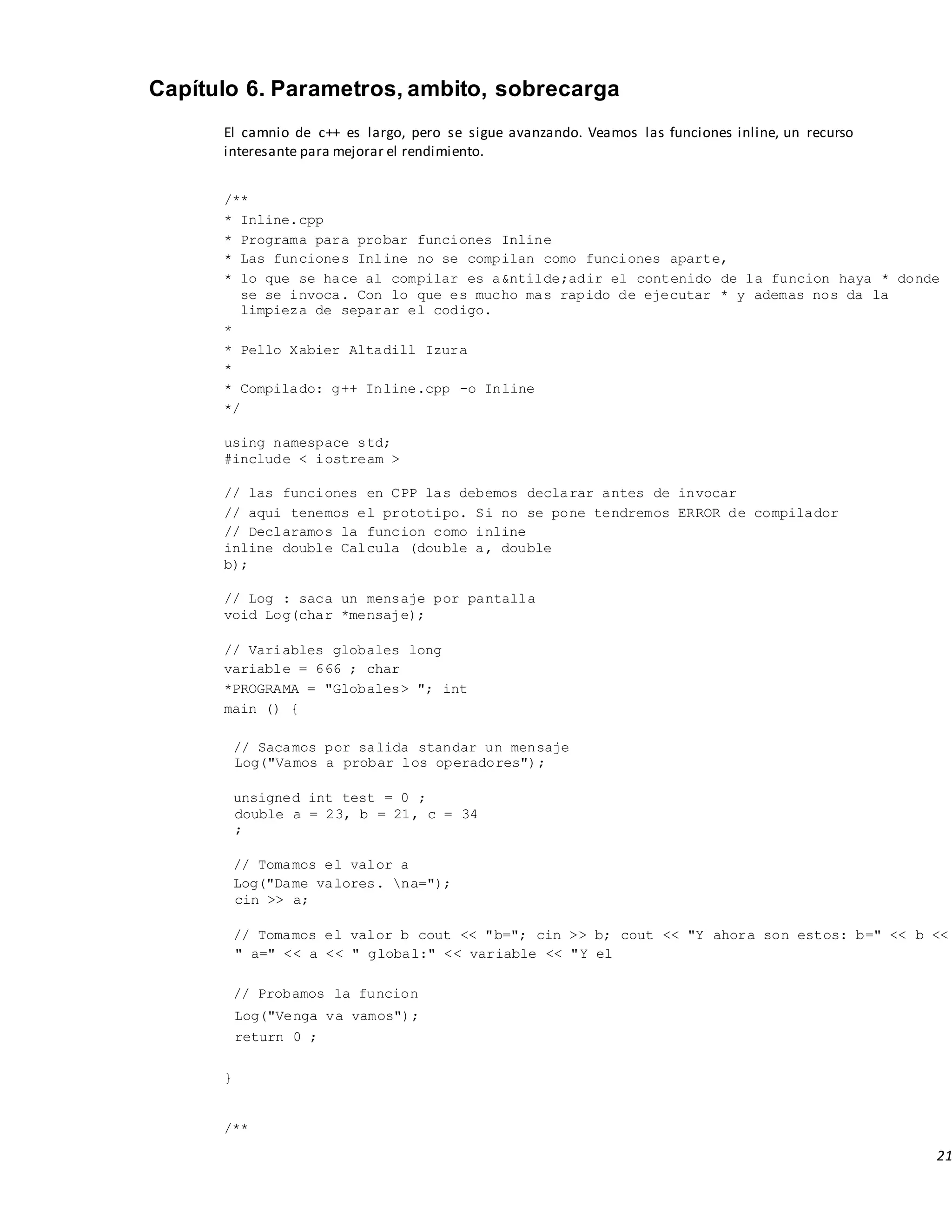 21
Capítulo 6. Parametros, ambito, sobrecarga
El camnio de c++ es largo, pero se sigue avanzando. Veamos las funciones inline, un recurso
interesante para mejorar el rendimiento.
/**
* Inline.cpp
* Programa para probar funciones Inline
* Las funciones Inline no se compilan como funciones aparte,
* lo que se hace al compilar es a&ntilde;adir el contenido de la funcion haya * donde
se se invoca. Con lo que es mucho mas rapido de ejecutar * y ademas nos da la
limpieza de separar el codigo.
*
* Pello Xabier Altadill Izura
*
* Compilado: g++ Inline.cpp -o Inline
*/
using namespace std;
#include < iostream >
// las funciones en CPP las debemos declarar antes de invocar
// aqui tenemos el prototipo. Si no se pone tendremos ERROR de compilador
// Declaramos la funcion como inline
inline double Calcula (double a, double
b);
// Log : saca un mensaje por pantalla
void Log(char *mensaje);
// Variables globales long
variable = 666 ; char
*PROGRAMA = "Globales> "; int
main () {
// Sacamos por salida standar un mensaje
Log("Vamos a probar los operadores");
unsigned int test = 0 ;
double a = 23, b = 21, c = 34
;
// Tomamos el valor a
Log("Dame valores. na=");
cin >> a;
// Tomamos el valor b cout << "b="; cin >> b; cout << "Y ahora son estos: b=" << b <<
" a=" << a << " global:" << variable << "Y el
// Probamos la funcion
Log("Venga va vamos");
return 0 ;
}
/**
 