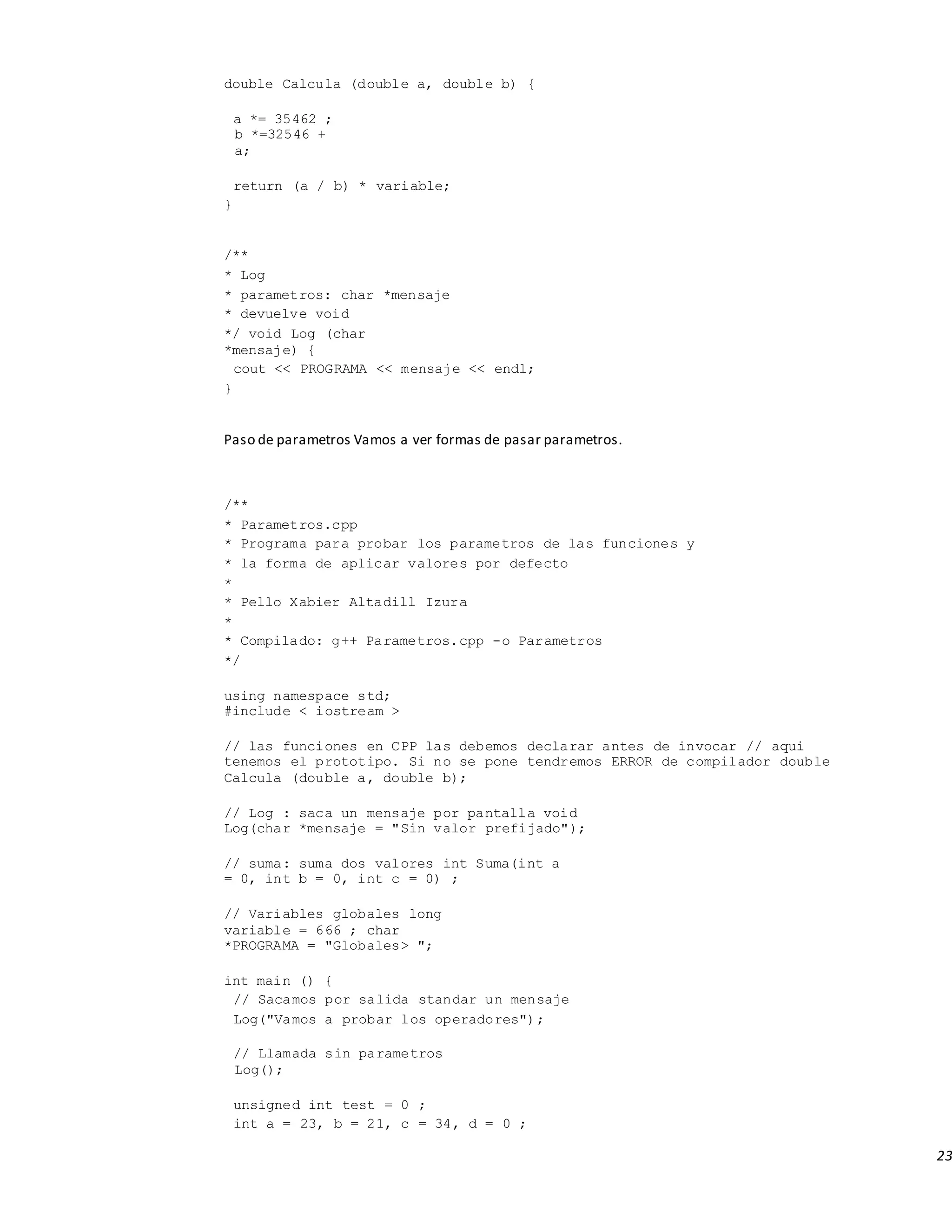 23
double Calcula (double a, double b) {
a *= 35462 ;
b *=32546 +
a;
return (a / b) * variable;
}
/**
* Log
* parametros: char *mensaje
* devuelve void
*/ void Log (char
*mensaje) {
cout << PROGRAMA << mensaje << endl;
}
Paso de parametros Vamos a ver formas de pasar parametros.
/**
* Parametros.cpp
* Programa para probar los parametros de las funciones y
* la forma de aplicar valores por defecto
*
* Pello Xabier Altadill Izura
*
* Compilado: g++ Parametros.cpp -o Parametros
*/
using namespace std;
#include < iostream >
// las funciones en CPP las debemos declarar antes de invocar // aqui
tenemos el prototipo. Si no se pone tendremos ERROR de compilador double
Calcula (double a, double b);
// Log : saca un mensaje por pantalla void
Log(char *mensaje = "Sin valor prefijado");
// suma: suma dos valores int Suma(int a
= 0, int b = 0, int c = 0) ;
// Variables globales long
variable = 666 ; char
*PROGRAMA = "Globales> ";
int main () {
// Sacamos por salida standar un mensaje
Log("Vamos a probar los operadores");
// Llamada sin parametros
Log();
unsigned int test = 0 ;
int a = 23, b = 21, c = 34, d = 0 ;
 