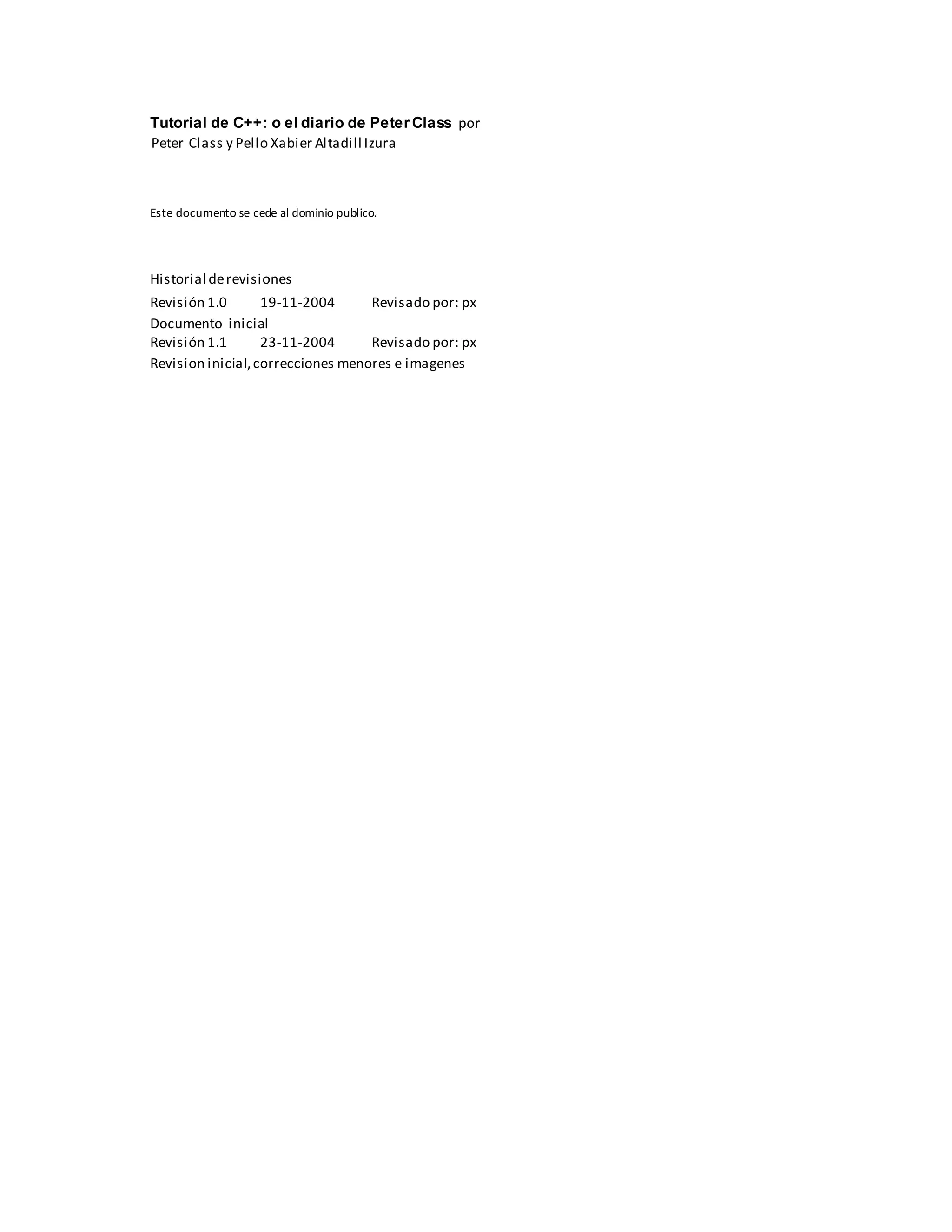 Tutorial de C++: o el diario de Peter Class por
Peter Class y Pello Xabier Altadill Izura
Este documento se cede al dominio publico.
Historial derevisiones
Revisión 1.0 19-11-2004 Revisado por: px
Documento inicial
Revisión 1.1 23-11-2004 Revisado por: px
Revision inicial,correcciones menores e imagenes
 