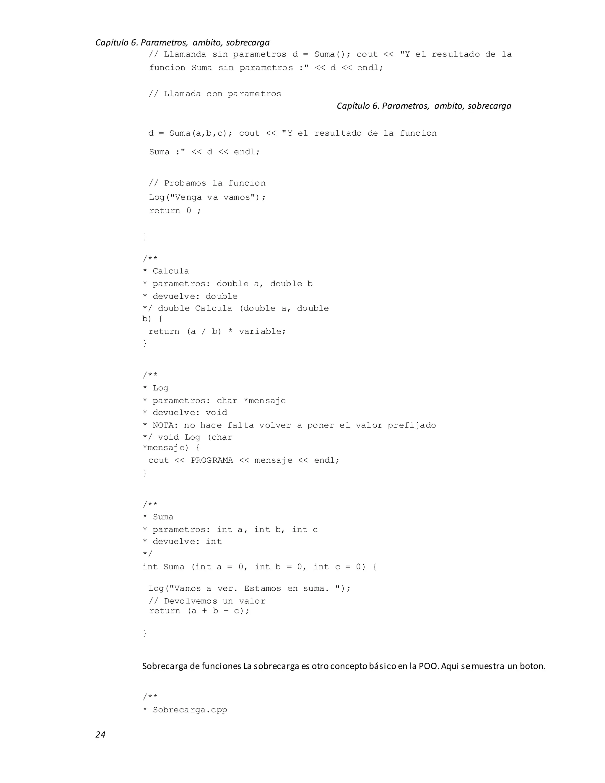 Capítulo 6. Parametros, ambito, sobrecarga
24
// Llamanda sin parametros d = Suma(); cout << "Y el resultado de la
funcion Suma sin parametros :" << d << endl;
// Llamada con parametros
Capítulo 6. Parametros, ambito, sobrecarga
d = Suma(a,b,c); cout << "Y el resultado de la funcion
Suma :" << d << endl;
// Probamos la funcion
Log("Venga va vamos");
return 0 ;
}
/**
* Calcula
* parametros: double a, double b
* devuelve: double
*/ double Calcula (double a, double
b) {
return (a / b) * variable;
}
/**
* Log
* parametros: char *mensaje
* devuelve: void
* NOTA: no hace falta volver a poner el valor prefijado
*/ void Log (char
*mensaje) {
cout << PROGRAMA << mensaje << endl;
}
/**
* Suma
* parametros: int a, int b, int c
* devuelve: int
*/
int Suma (int a = 0, int b = 0, int c = 0) {
Log("Vamos a ver. Estamos en suma. ");
// Devolvemos un valor
return (a + b + c);
}
Sobrecarga de funciones La sobrecarga es otro concepto básico en la POO.Aqui semuestra un boton.
/**
* Sobrecarga.cpp
 