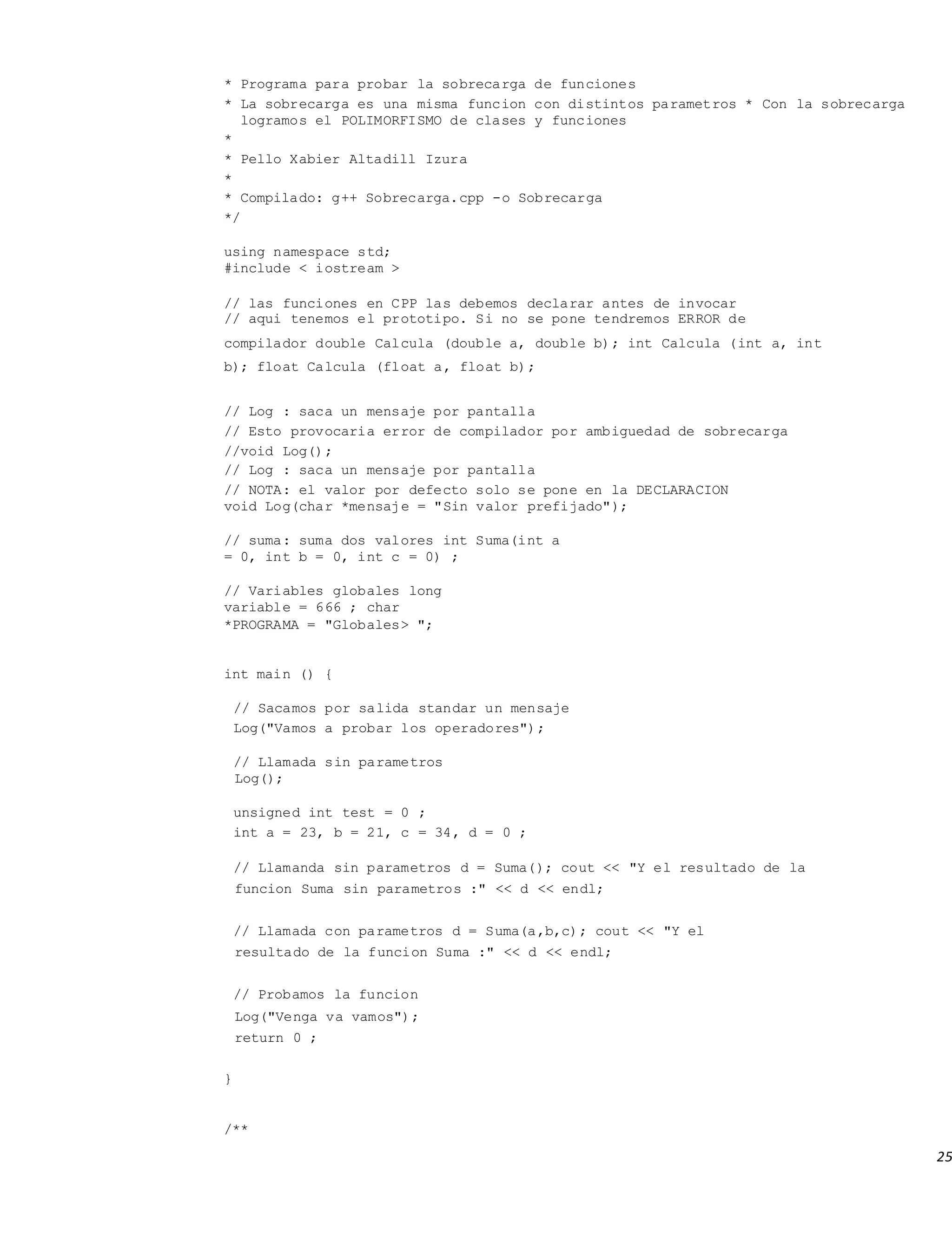 25
* Programa para probar la sobrecarga de funciones
* La sobrecarga es una misma funcion con distintos parametros * Con la sobrecarga
logramos el POLIMORFISMO de clases y funciones
*
* Pello Xabier Altadill Izura
*
* Compilado: g++ Sobrecarga.cpp -o Sobrecarga
*/
using namespace std;
#include < iostream >
// las funciones en CPP las debemos declarar antes de invocar
// aqui tenemos el prototipo. Si no se pone tendremos ERROR de
compilador double Calcula (double a, double b); int Calcula (int a, int
b); float Calcula (float a, float b);
// Log : saca un mensaje por pantalla
// Esto provocaria error de compilador por ambiguedad de sobrecarga
//void Log();
// Log : saca un mensaje por pantalla
// NOTA: el valor por defecto solo se pone en la DECLARACION
void Log(char *mensaje = "Sin valor prefijado");
// suma: suma dos valores int Suma(int a
= 0, int b = 0, int c = 0) ;
// Variables globales long
variable = 666 ; char
*PROGRAMA = "Globales> ";
int main () {
// Sacamos por salida standar un mensaje
Log("Vamos a probar los operadores");
// Llamada sin parametros
Log();
unsigned int test = 0 ;
int a = 23, b = 21, c = 34, d = 0 ;
// Llamanda sin parametros d = Suma(); cout << "Y el resultado de la
funcion Suma sin parametros :" << d << endl;
// Llamada con parametros d = Suma(a,b,c); cout << "Y el
resultado de la funcion Suma :" << d << endl;
// Probamos la funcion
Log("Venga va vamos");
return 0 ;
}
/**
 