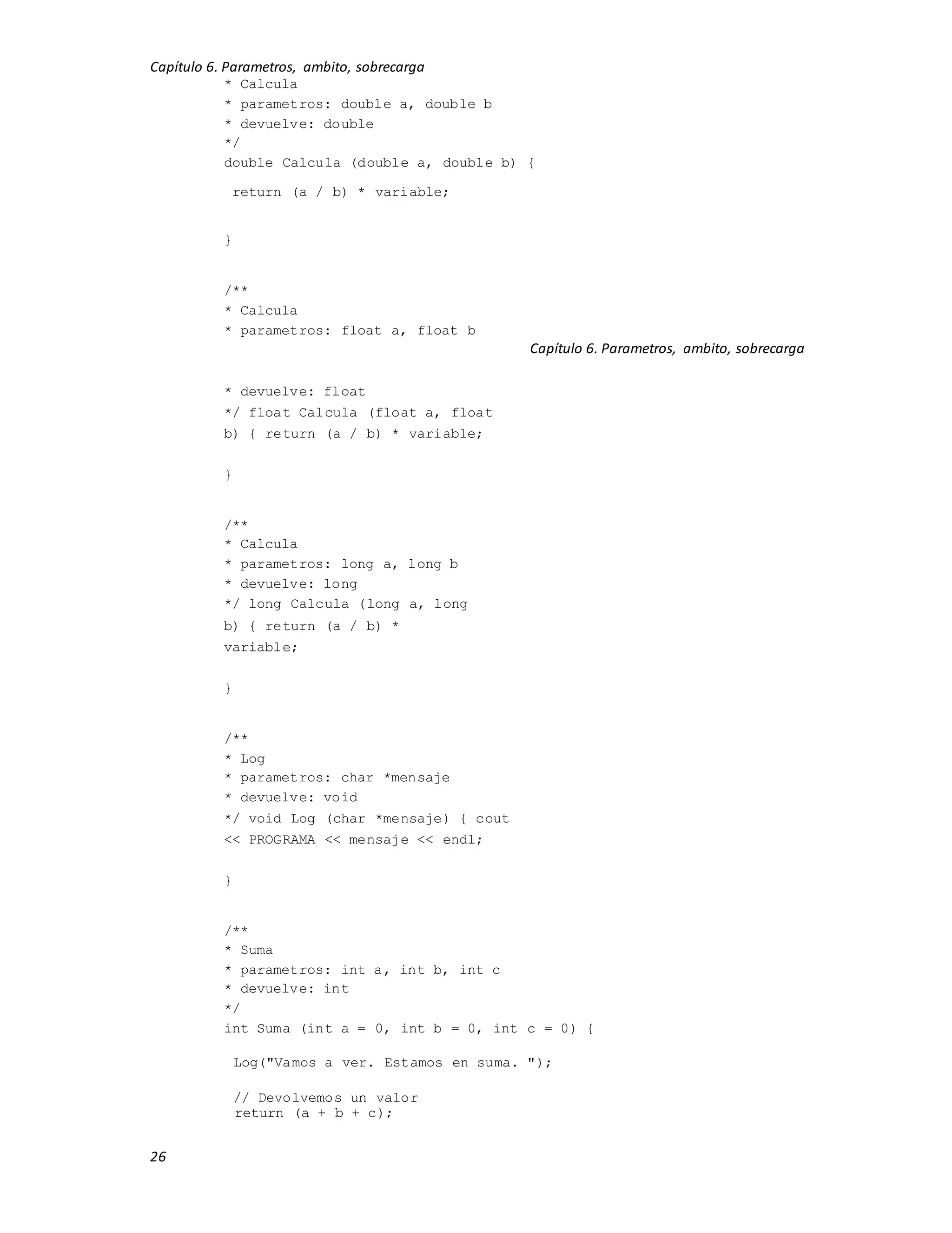 Capítulo 6. Parametros, ambito, sobrecarga
26
* Calcula
* parametros: double a, double b
* devuelve: double
*/
double Calcula (double a, double b) {
return (a / b) * variable;
}
/**
* Calcula
* parametros: float a, float b
Capítulo 6. Parametros, ambito, sobrecarga
* devuelve: float
*/ float Calcula (float a, float
b) { return (a / b) * variable;
}
/**
* Calcula
* parametros: long a, long b
* devuelve: long
*/ long Calcula (long a, long
b) { return (a / b) *
variable;
}
/**
* Log
* parametros: char *mensaje
* devuelve: void
*/ void Log (char *mensaje) { cout
<< PROGRAMA << mensaje << endl;
}
/**
* Suma
* parametros: int a, int b, int c
* devuelve: int
*/
int Suma (int a = 0, int b = 0, int c = 0) {
Log("Vamos a ver. Estamos en suma. ");
// Devolvemos un valor
return (a + b + c);
 