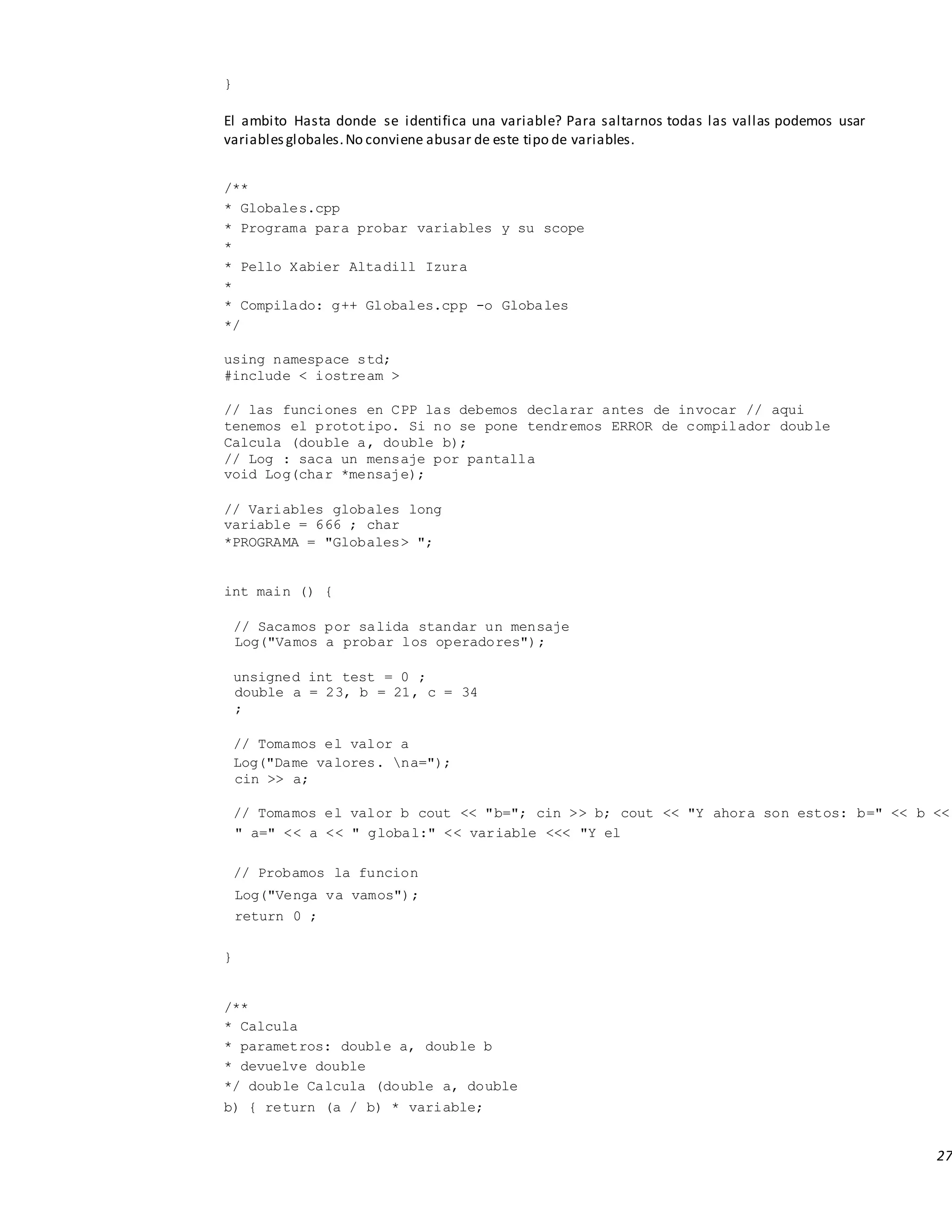 27
}
El ambito Hasta donde se identifica una variable? Para saltarnos todas las vallas podemos usar
variablesglobales.No conviene abusar de este tipo de variables.
/**
* Globales.cpp
* Programa para probar variables y su scope
*
* Pello Xabier Altadill Izura
*
* Compilado: g++ Globales.cpp -o Globales
*/
using namespace std;
#include < iostream >
// las funciones en CPP las debemos declarar antes de invocar // aqui
tenemos el prototipo. Si no se pone tendremos ERROR de compilador double
Calcula (double a, double b);
// Log : saca un mensaje por pantalla
void Log(char *mensaje);
// Variables globales long
variable = 666 ; char
*PROGRAMA = "Globales> ";
int main () {
// Sacamos por salida standar un mensaje
Log("Vamos a probar los operadores");
unsigned int test = 0 ;
double a = 23, b = 21, c = 34
;
// Tomamos el valor a
Log("Dame valores. na=");
cin >> a;
// Tomamos el valor b cout << "b="; cin >> b; cout << "Y ahora son estos: b=" << b <<
" a=" << a << " global:" << variable <<< "Y el
// Probamos la funcion
Log("Venga va vamos");
return 0 ;
}
/**
* Calcula
* parametros: double a, double b
* devuelve double
*/ double Calcula (double a, double
b) { return (a / b) * variable;
 