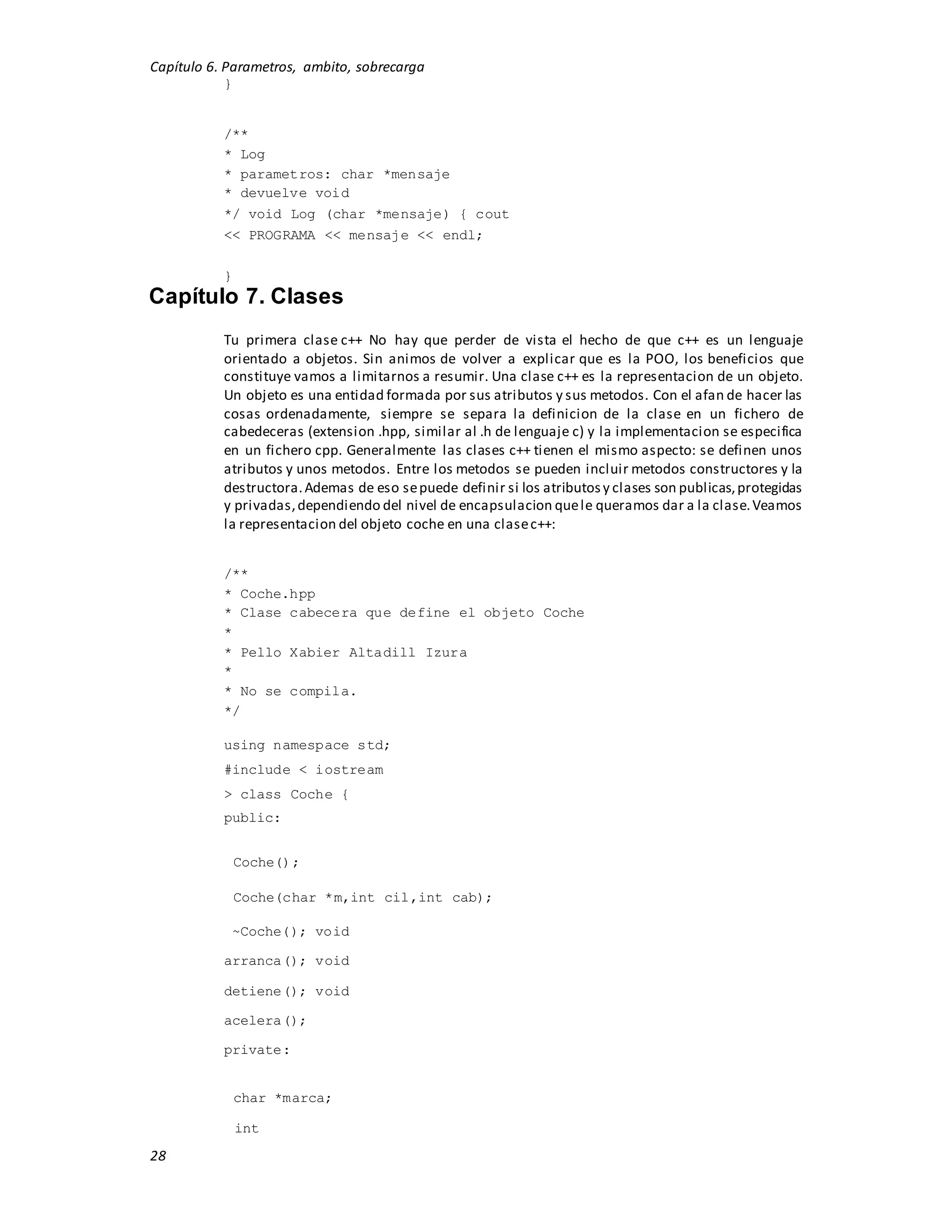 Capítulo 6. Parametros, ambito, sobrecarga
28
}
/**
* Log
* parametros: char *mensaje
* devuelve void
*/ void Log (char *mensaje) { cout
<< PROGRAMA << mensaje << endl;
}
Capítulo 7. Clases
Tu primera clase c++ No hay que perder de vista el hecho de que c++ es un lenguaje
orientado a objetos. Sin animos de volver a explicar que es la POO, los beneficios que
constituye vamos a limitarnos a resumir. Una clase c++ es la representacion de un objeto.
Un objeto es una entidad formada por sus atributos y sus metodos. Con el afan de hacer las
cosas ordenadamente, siempre se separa la definicion de la clase en un fichero de
cabedeceras (extension .hpp, similar al .h de lenguaje c) y la implementacion se especifica
en un fichero cpp. Generalmente las clases c++ tienen el mismo aspecto: se definen unos
atributos y unos metodos. Entre los metodos se pueden incluir metodos constructores y la
destructora.Ademas de eso sepuede definir si los atributosy clases son publicas,protegidas
y privadas,dependiendo del nivel de encapsulacion quele queramos dar a la clase.Veamos
la representacion del objeto coche en una clasec++:
/**
* Coche.hpp
* Clase cabecera que define el objeto Coche
*
* Pello Xabier Altadill Izura
*
* No se compila.
*/
using namespace std;
#include < iostream
> class Coche {
public:
Coche();
Coche(char *m,int cil,int cab);
~Coche(); void
arranca(); void
detiene(); void
acelera();
private:
char *marca;
int
 