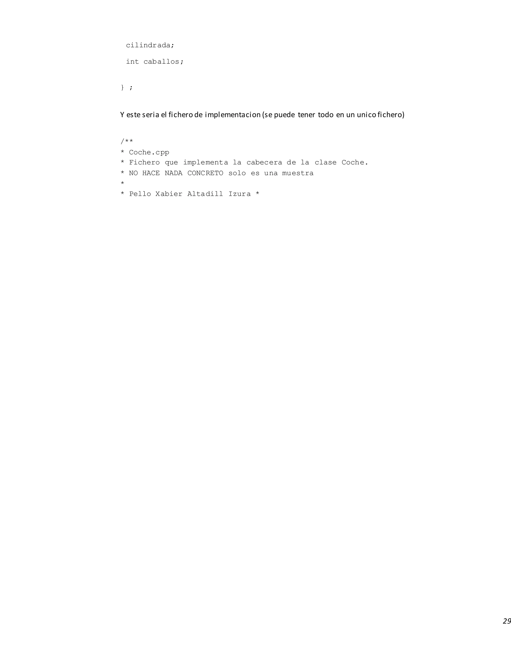 29
cilindrada;
int caballos;
} ;
Y este seria el fichero de implementacion (se puede tener todo en un unico fichero)
/**
* Coche.cpp
* Fichero que implementa la cabecera de la clase Coche.
* NO HACE NADA CONCRETO solo es una muestra
*
* Pello Xabier Altadill Izura *
 
