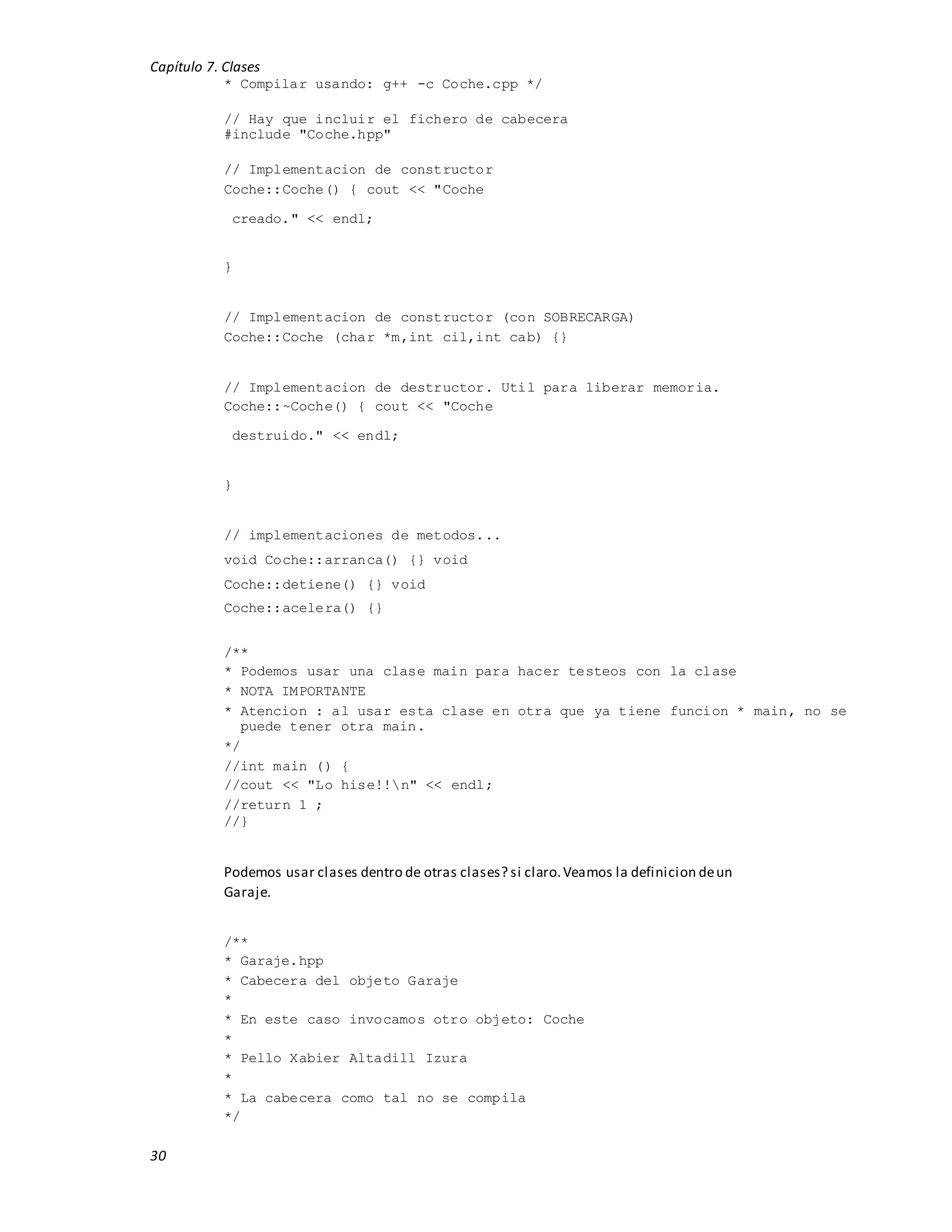 Capítulo 7. Clases
30
* Compilar usando: g++ -c Coche.cpp */
// Hay que incluir el fichero de cabecera
#include "Coche.hpp"
// Implementacion de constructor
Coche::Coche() { cout << "Coche
creado." << endl;
}
// Implementacion de constructor (con SOBRECARGA)
Coche::Coche (char *m,int cil,int cab) {}
// Implementacion de destructor. Util para liberar memoria.
Coche::~Coche() { cout << "Coche
destruido." << endl;
}
// implementaciones de metodos...
void Coche::arranca() {} void
Coche::detiene() {} void
Coche::acelera() {}
/**
* Podemos usar una clase main para hacer testeos con la clase
* NOTA IMPORTANTE
* Atencion : al usar esta clase en otra que ya tiene funcion * main, no se
puede tener otra main.
*/
//int main () {
//cout << "Lo hise!!n" << endl;
//return 1 ;
//}
Podemos usar clases dentro de otras clases? si claro.Veamos la definicion deun
Garaje.
/**
* Garaje.hpp
* Cabecera del objeto Garaje
*
* En este caso invocamos otro objeto: Coche
*
* Pello Xabier Altadill Izura
*
* La cabecera como tal no se compila
*/
 