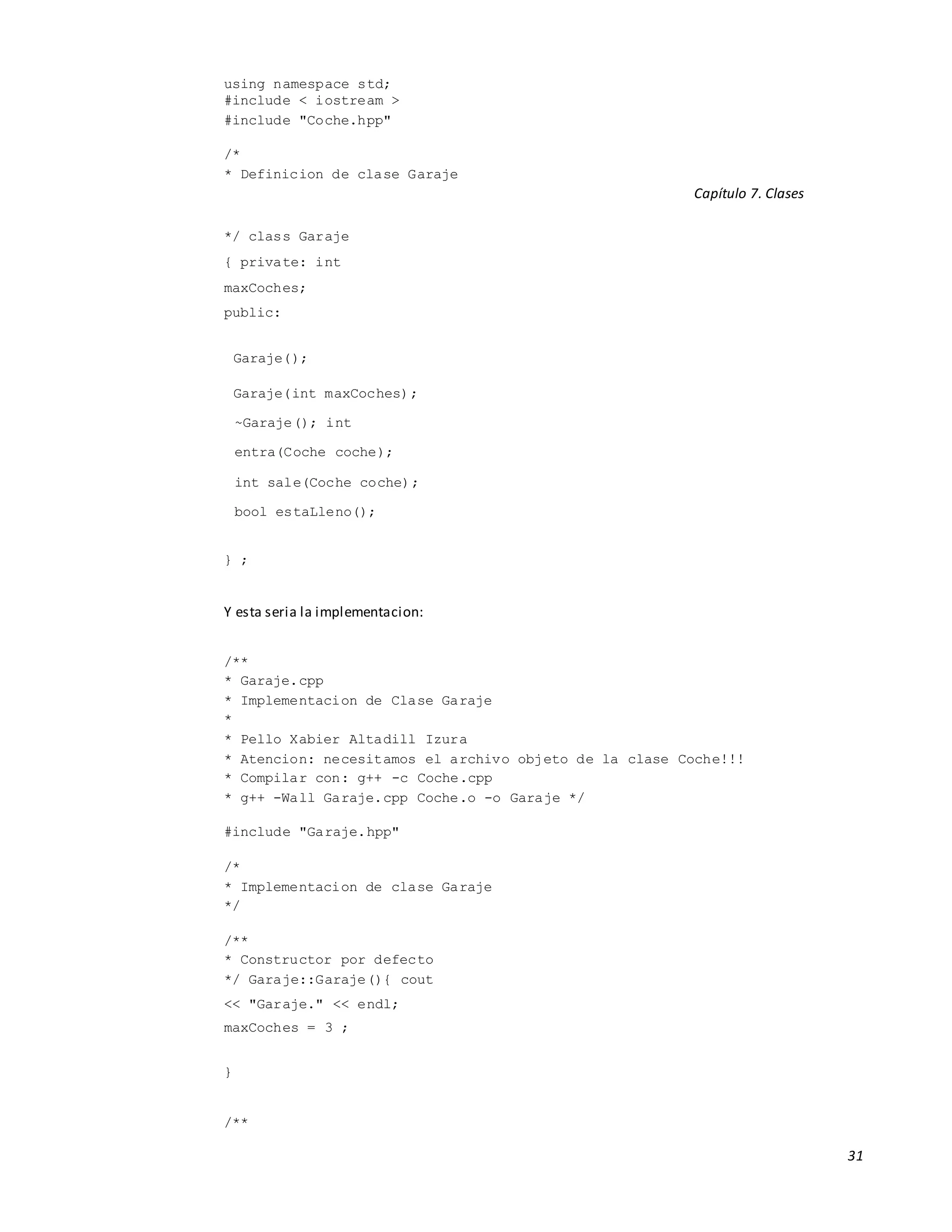31
using namespace std;
#include < iostream >
#include "Coche.hpp"
/*
* Definicion de clase Garaje
Capítulo 7. Clases
*/ class Garaje
{ private: int
maxCoches;
public:
Garaje();
Garaje(int maxCoches);
~Garaje(); int
entra(Coche coche);
int sale(Coche coche);
bool estaLleno();
} ;
Y esta seria la implementacion:
/**
* Garaje.cpp
* Implementacion de Clase Garaje
*
* Pello Xabier Altadill Izura
* Atencion: necesitamos el archivo objeto de la clase Coche!!!
* Compilar con: g++ -c Coche.cpp
* g++ -Wall Garaje.cpp Coche.o -o Garaje */
#include "Garaje.hpp"
/*
* Implementacion de clase Garaje
*/
/**
* Constructor por defecto
*/ Garaje::Garaje(){ cout
<< "Garaje." << endl;
maxCoches = 3 ;
}
/**
 
