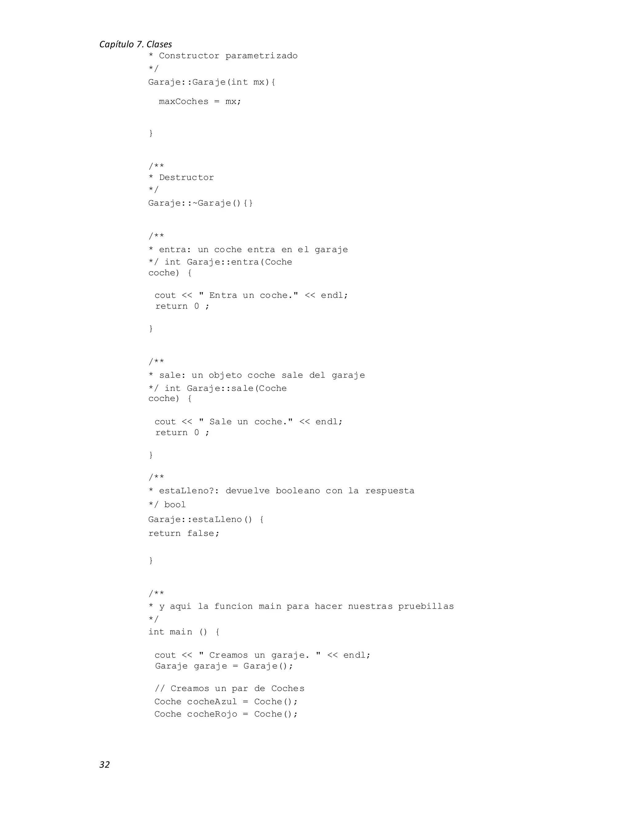 Capítulo 7. Clases
32
* Constructor parametrizado
*/
Garaje::Garaje(int mx){
maxCoches = mx;
}
/**
* Destructor
*/
Garaje::~Garaje(){}
/**
* entra: un coche entra en el garaje
*/ int Garaje::entra(Coche
coche) {
cout << " Entra un coche." << endl;
return 0 ;
}
/**
* sale: un objeto coche sale del garaje
*/ int Garaje::sale(Coche
coche) {
cout << " Sale un coche." << endl;
return 0 ;
}
/**
* estaLleno?: devuelve booleano con la respuesta
*/ bool
Garaje::estaLleno() {
return false;
}
/**
* y aqui la funcion main para hacer nuestras pruebillas
*/
int main () {
cout << " Creamos un garaje. " << endl;
Garaje garaje = Garaje();
// Creamos un par de Coches
Coche cocheAzul = Coche();
Coche cocheRojo = Coche();
 
