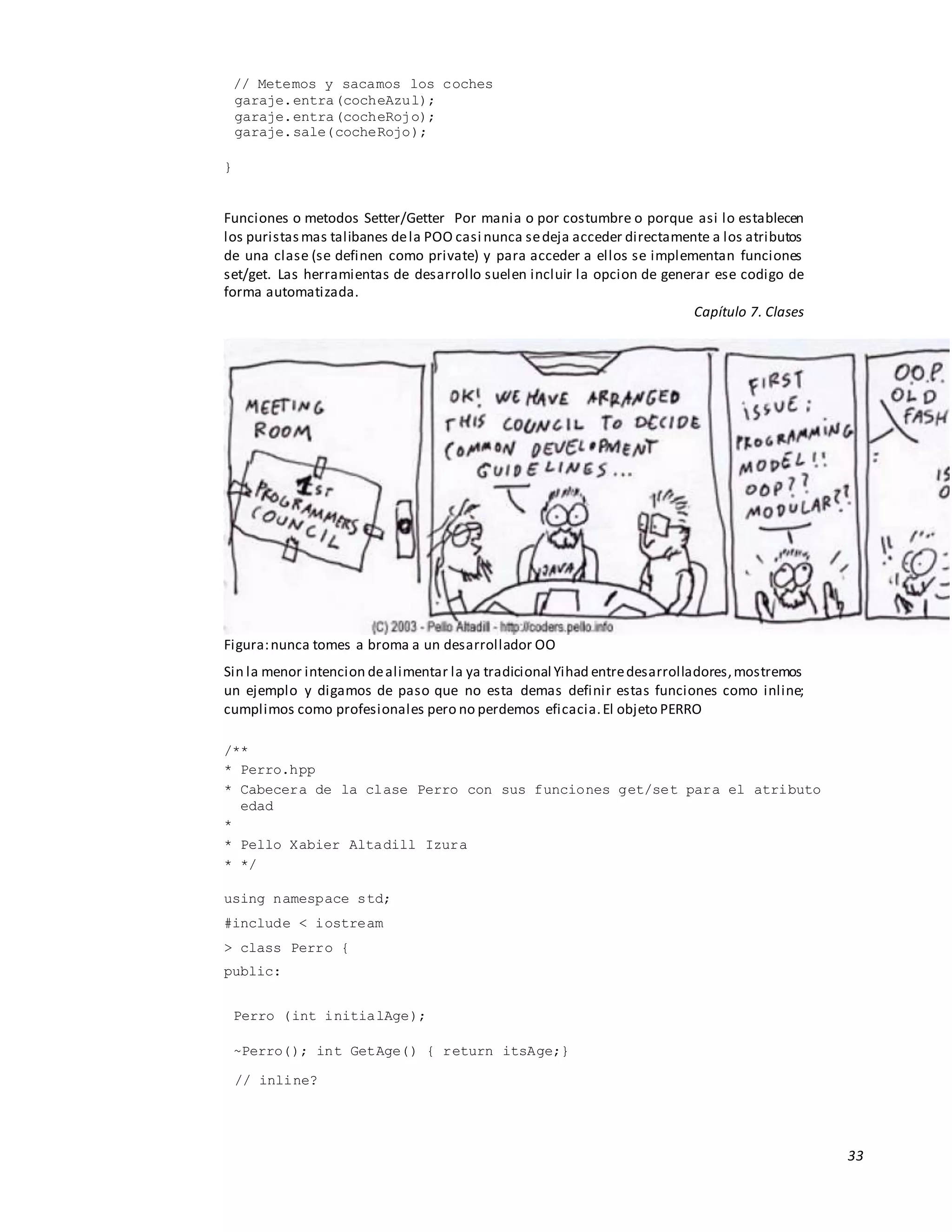 33
// Metemos y sacamos los coches
garaje.entra(cocheAzul);
garaje.entra(cocheRojo);
garaje.sale(cocheRojo);
}
Funciones o metodos Setter/Getter Por mania o por costumbre o porque asi lo establecen
los puristasmas talibanes dela POO casi nunca sedeja acceder directamente a los atributos
de una clase (se definen como private) y para acceder a ellos se implementan funciones
set/get. Las herramientas de desarrollo suelen incluir la opcion de generar ese codigo de
forma automatizada.
Capítulo 7. Clases
Figura:nunca tomes a broma a un desarrollador OO
Sin la menor intencion dealimentar la ya tradicional Yihad entredesarrolladores,mostremos
un ejemplo y digamos de paso que no esta demas definir estas funciones como inline;
cumplimos como profesionales pero no perdemos eficacia.El objeto PERRO
/**
* Perro.hpp
* Cabecera de la clase Perro con sus funciones get/set para el atributo
edad
*
* Pello Xabier Altadill Izura
* */
using namespace std;
#include < iostream
> class Perro {
public:
Perro (int initialAge);
~Perro(); int GetAge() { return itsAge;}
// inline?
 