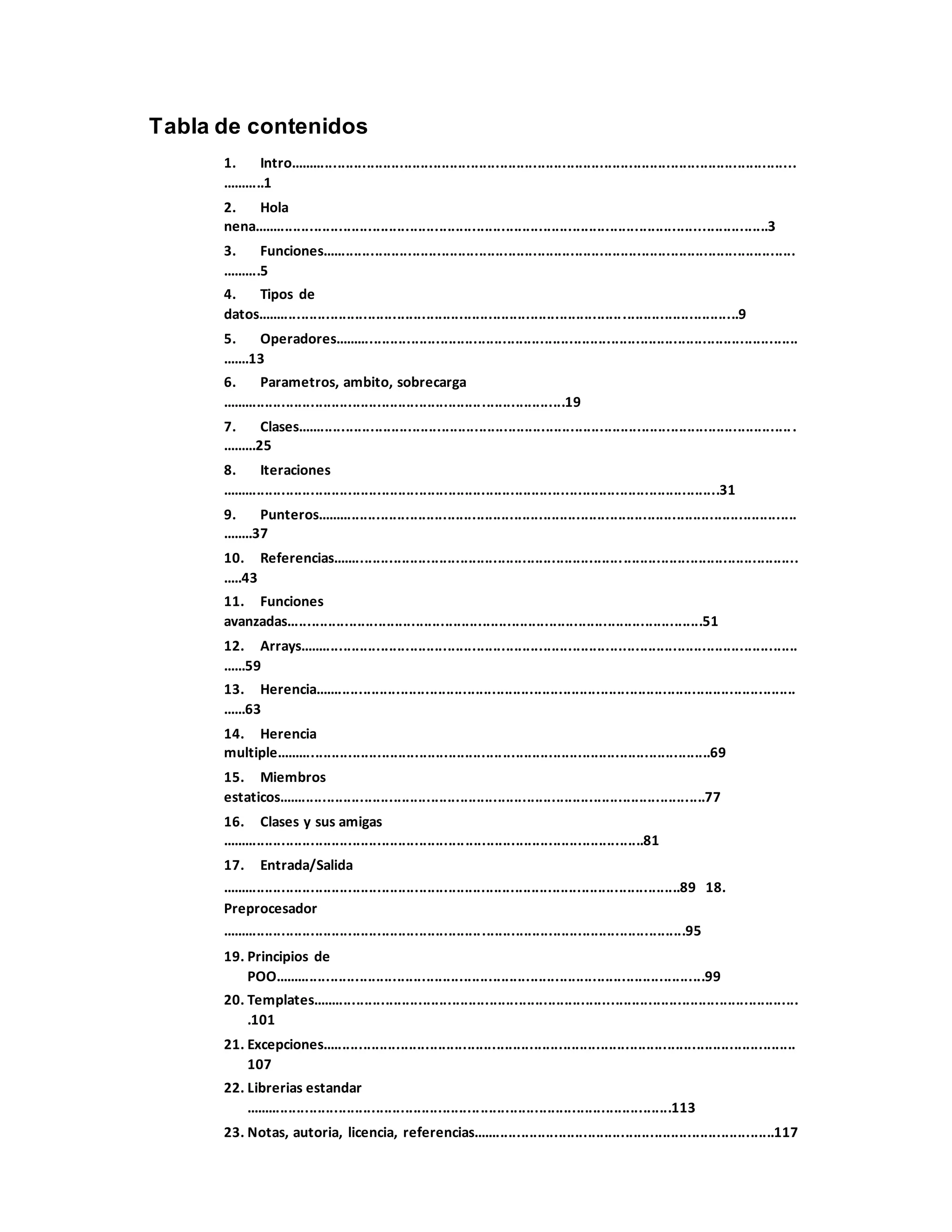 Tabla de contenidos
1. Intro..........................................................................................................................
...........1
2. Hola
nena............................................................................................................................3
3. Funciones..................................................................................................................
..........5
4. Tipos de
datos....................................................................................................................9
5. Operadores................................................................................................................
.......13
6. Parametros, ambito, sobrecarga
...................................................................................19
7. Clases........................................................................................................................
.........25
8. Iteraciones
........................................................................................................................31
9. Punteros....................................................................................................................
........37
10. Referencias................................................................................................................
.....43
11. Funciones
avanzadas....................................................................................................51
12. Arrays........................................................................................................................
......59
13. Herencia....................................................................................................................
......63
14. Herencia
multiple.........................................................................................................69
15. Miembros
estaticos.......................................................................................................77
16. Clases y sus amigas
......................................................................................................81
17. Entrada/Salida
...............................................................................................................89 18.
Preprocesador
................................................................................................................95
19. Principios de
POO........................................................................................................99
20. Templates.....................................................................................................................
.101
21. Excepciones..................................................................................................................
107
22. Librerias estandar
.......................................................................................................113
23. Notas, autoria, licencia, referencias.........................................................................117
 