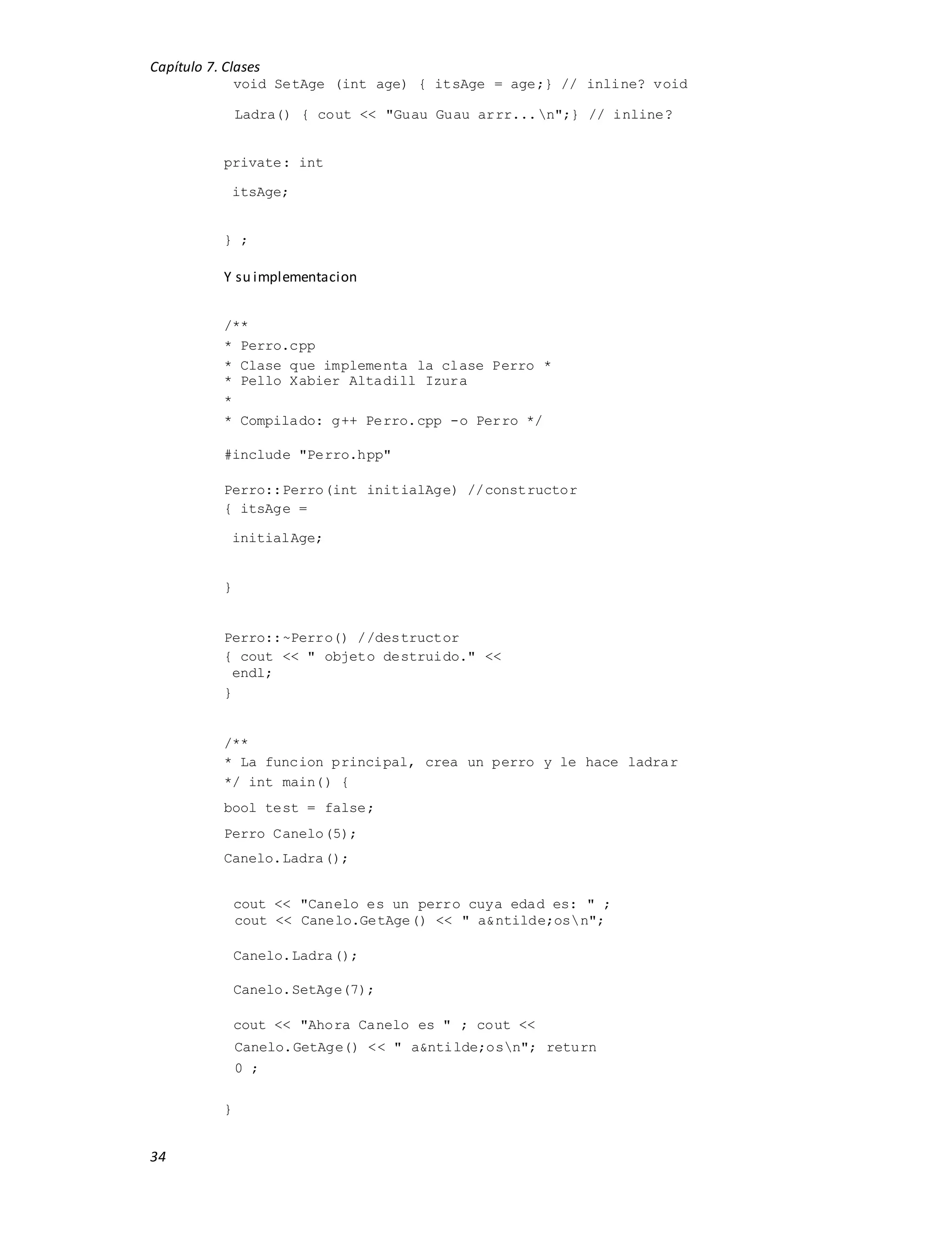 Capítulo 7. Clases
34
void SetAge (int age) { itsAge = age;} // inline? void
Ladra() { cout << "Guau Guau arrr...n";} // inline?
private: int
itsAge;
} ;
Y su implementacion
/**
* Perro.cpp
* Clase que implementa la clase Perro *
* Pello Xabier Altadill Izura
*
* Compilado: g++ Perro.cpp -o Perro */
#include "Perro.hpp"
Perro::Perro(int initialAge) //constructor
{ itsAge =
initialAge;
}
Perro::~Perro() //destructor
{ cout << " objeto destruido." <<
endl;
}
/**
* La funcion principal, crea un perro y le hace ladrar
*/ int main() {
bool test = false;
Perro Canelo(5);
Canelo.Ladra();
cout << "Canelo es un perro cuya edad es: " ;
cout << Canelo.GetAge() << " a&ntilde;osn";
Canelo.Ladra();
Canelo.SetAge(7);
cout << "Ahora Canelo es " ; cout <<
Canelo.GetAge() << " a&ntilde;osn"; return
0 ;
}
 