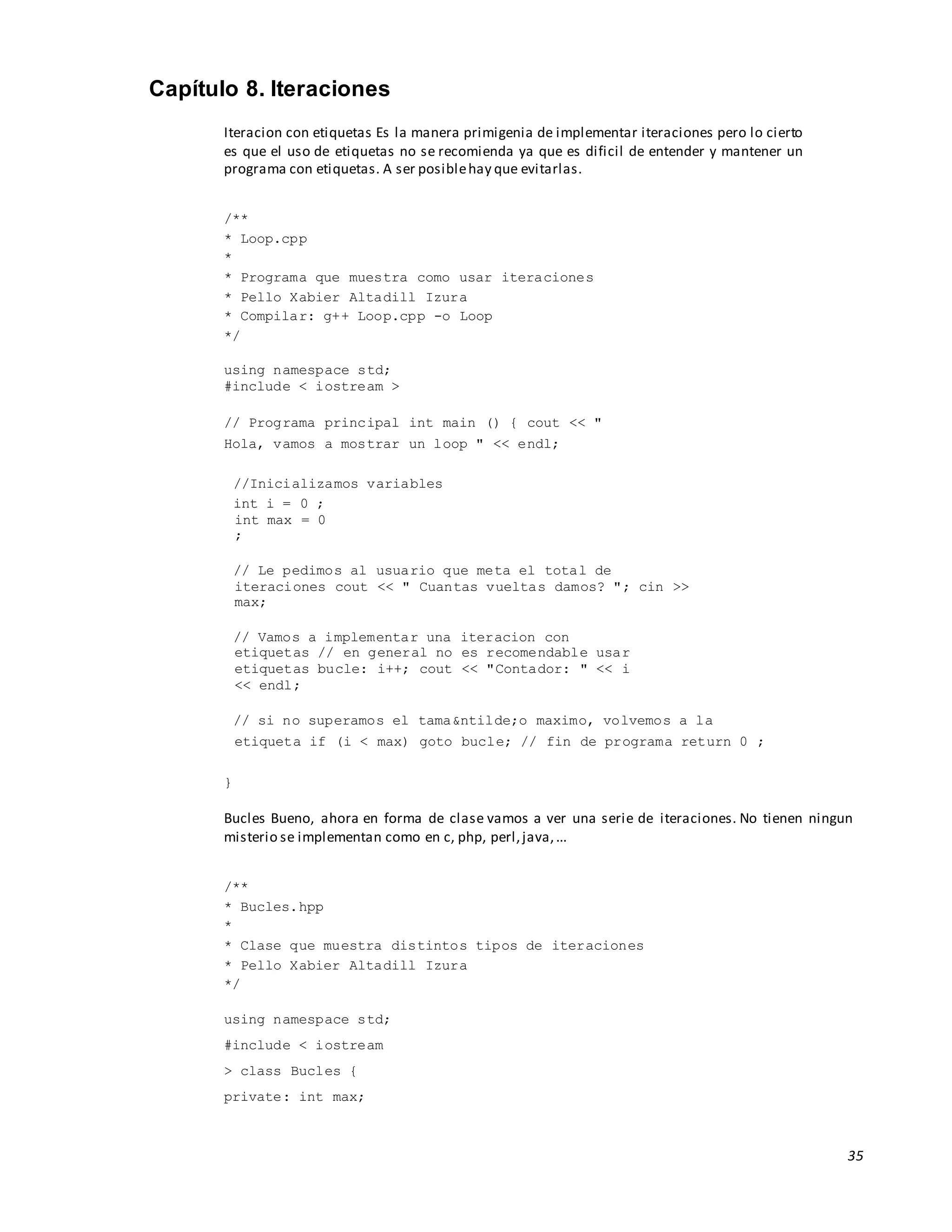 35
Capítulo 8. Iteraciones
Iteracion con etiquetas Es la manera primigenia de implementar iteraciones pero lo cierto
es que el uso de etiquetas no se recomienda ya que es dificil de entender y mantener un
programa con etiquetas. A ser posiblehay que evitarlas.
/**
* Loop.cpp
*
* Programa que muestra como usar iteraciones
* Pello Xabier Altadill Izura
* Compilar: g++ Loop.cpp -o Loop
*/
using namespace std;
#include < iostream >
// Programa principal int main () { cout << "
Hola, vamos a mostrar un loop " << endl;
//Inicializamos variables
int i = 0 ;
int max = 0
;
// Le pedimos al usuario que meta el total de
iteraciones cout << " Cuantas vueltas damos? "; cin >>
max;
// Vamos a implementar una iteracion con
etiquetas // en general no es recomendable usar
etiquetas bucle: i++; cout << "Contador: " << i
<< endl;
// si no superamos el tama&ntilde;o maximo, volvemos a la
etiqueta if (i < max) goto bucle; // fin de programa return 0 ;
}
Bucles Bueno, ahora en forma de clase vamos a ver una serie de iteraciones. No tienen ningun
misterio se implementan como en c, php, perl,java,...
/**
* Bucles.hpp
*
* Clase que muestra distintos tipos de iteraciones
* Pello Xabier Altadill Izura
*/
using namespace std;
#include < iostream
> class Bucles {
private: int max;
 