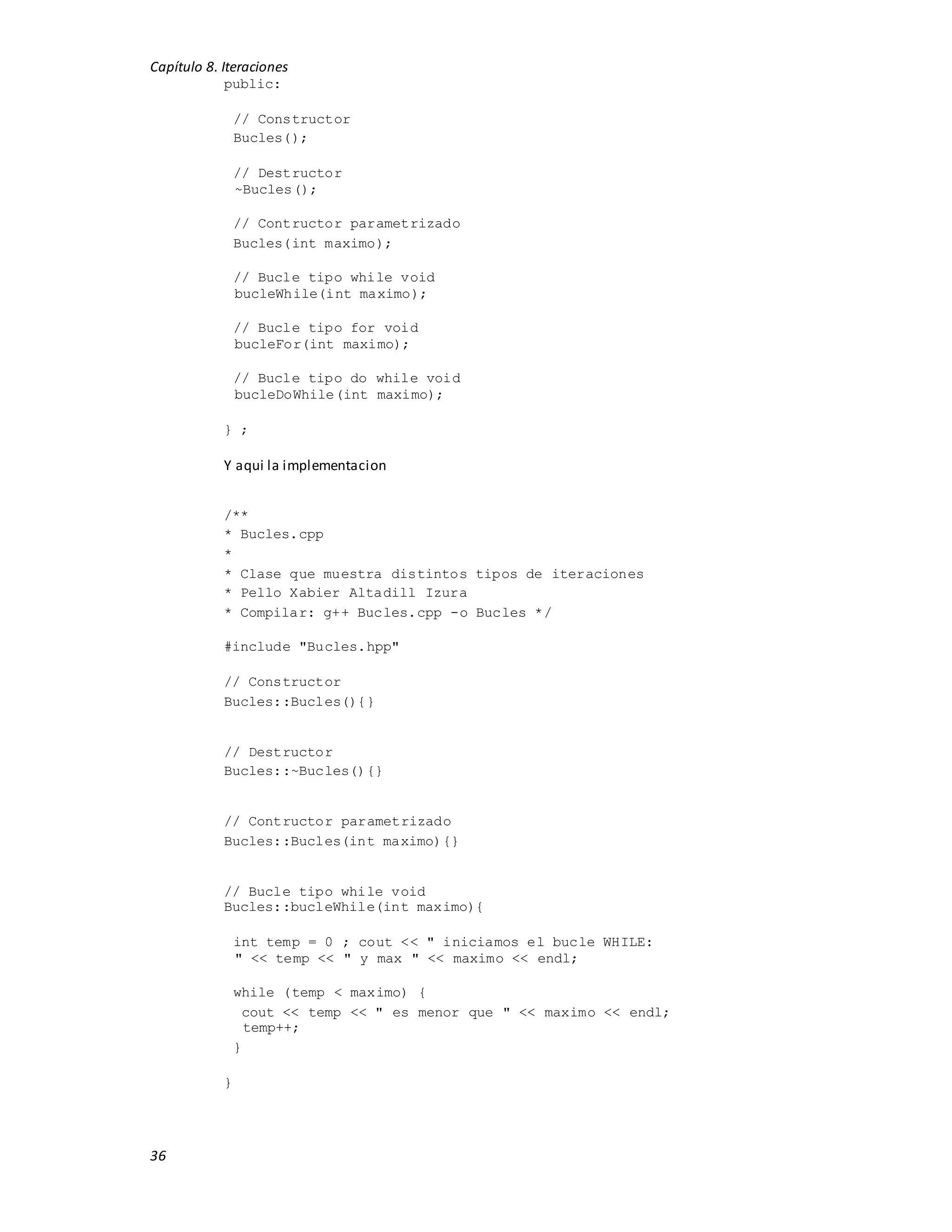 Capítulo 8. Iteraciones
36
public:
// Constructor
Bucles();
// Destructor
~Bucles();
// Contructor parametrizado
Bucles(int maximo);
// Bucle tipo while void
bucleWhile(int maximo);
// Bucle tipo for void
bucleFor(int maximo);
// Bucle tipo do while void
bucleDoWhile(int maximo);
} ;
Y aqui la implementacion
/**
* Bucles.cpp
*
* Clase que muestra distintos tipos de iteraciones
* Pello Xabier Altadill Izura
* Compilar: g++ Bucles.cpp -o Bucles */
#include "Bucles.hpp"
// Constructor
Bucles::Bucles(){}
// Destructor
Bucles::~Bucles(){}
// Contructor parametrizado
Bucles::Bucles(int maximo){}
// Bucle tipo while void
Bucles::bucleWhile(int maximo){
int temp = 0 ; cout << " iniciamos el bucle WHILE:
" << temp << " y max " << maximo << endl;
while (temp < maximo) {
cout << temp << " es menor que " << maximo << endl;
temp++;
}
}
 