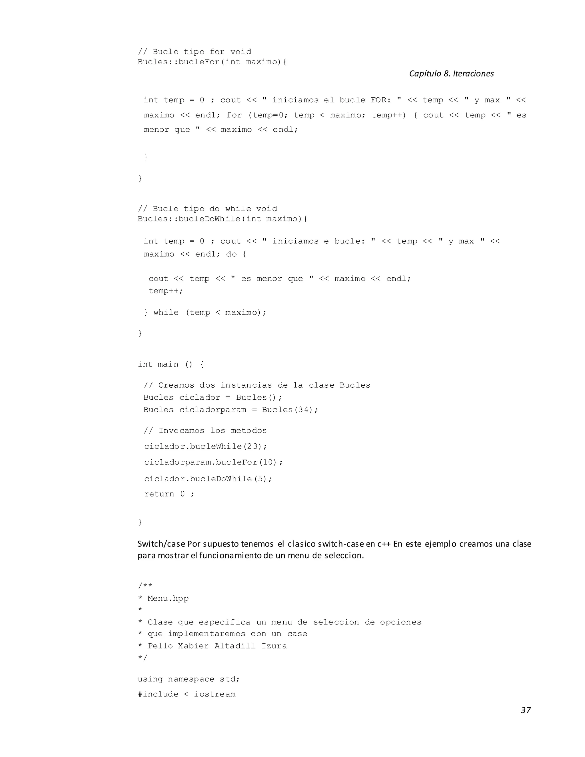 37
// Bucle tipo for void
Bucles::bucleFor(int maximo){
Capítulo 8. Iteraciones
int temp = 0 ; cout << " iniciamos el bucle FOR: " << temp << " y max " <<
maximo << endl; for (temp=0; temp < maximo; temp++) { cout << temp << " es
menor que " << maximo << endl;
}
}
// Bucle tipo do while void
Bucles::bucleDoWhile(int maximo){
int temp = 0 ; cout << " iniciamos e bucle: " << temp << " y max " <<
maximo << endl; do {
cout << temp << " es menor que " << maximo << endl;
temp++;
} while (temp < maximo);
}
int main () {
// Creamos dos instancias de la clase Bucles
Bucles ciclador = Bucles();
Bucles cicladorparam = Bucles(34);
// Invocamos los metodos
ciclador.bucleWhile(23);
cicladorparam.bucleFor(10);
ciclador.bucleDoWhile(5);
return 0 ;
}
Switch/case Por supuesto tenemos el clasico switch-case en c++ En este ejemplo creamos una clase
para mostrar el funcionamiento de un menu de seleccion.
/**
* Menu.hpp
*
* Clase que especifica un menu de seleccion de opciones
* que implementaremos con un case
* Pello Xabier Altadill Izura
*/
using namespace std;
#include < iostream
 