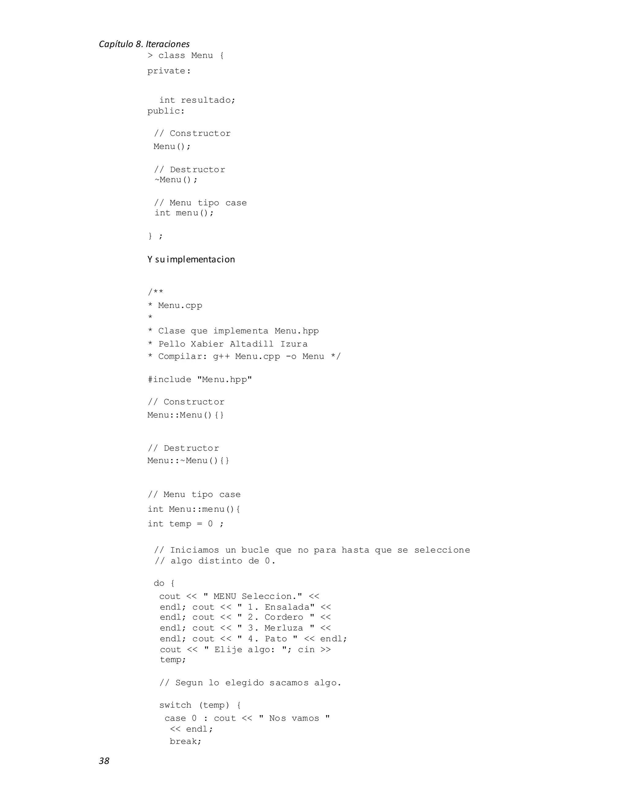 Capítulo 8. Iteraciones
38
> class Menu {
private:
int resultado;
public:
// Constructor
Menu();
// Destructor
~Menu();
// Menu tipo case
int menu();
} ;
Y su implementacion
/**
* Menu.cpp
*
* Clase que implementa Menu.hpp
* Pello Xabier Altadill Izura
* Compilar: g++ Menu.cpp -o Menu */
#include "Menu.hpp"
// Constructor
Menu::Menu(){}
// Destructor
Menu::~Menu(){}
// Menu tipo case
int Menu::menu(){
int temp = 0 ;
// Iniciamos un bucle que no para hasta que se seleccione
// algo distinto de 0.
do {
cout << " MENU Seleccion." <<
endl; cout << " 1. Ensalada" <<
endl; cout << " 2. Cordero " <<
endl; cout << " 3. Merluza " <<
endl; cout << " 4. Pato " << endl;
cout << " Elije algo: "; cin >>
temp;
// Segun lo elegido sacamos algo.
switch (temp) {
case 0 : cout << " Nos vamos "
<< endl;
break;
 
