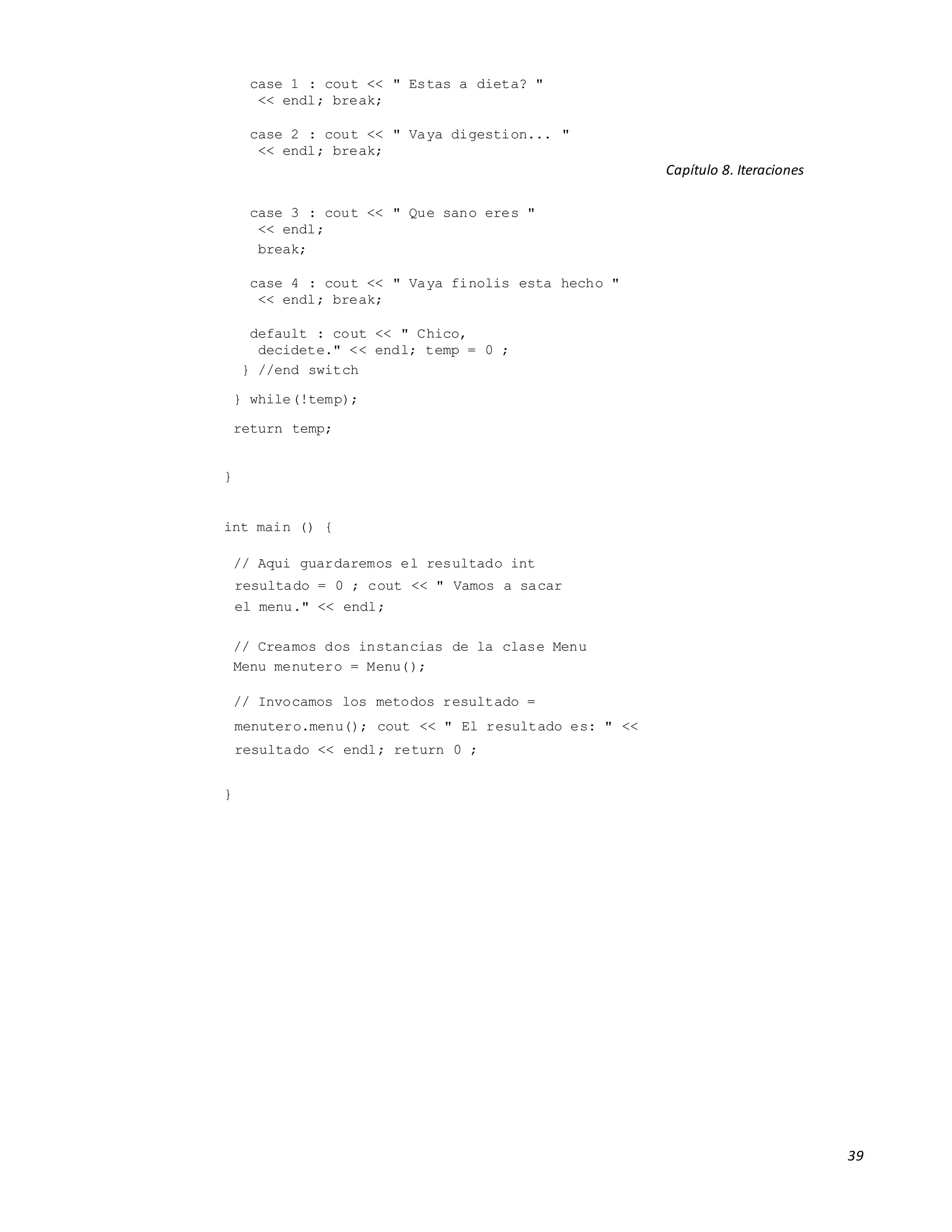 39
case 1 : cout << " Estas a dieta? "
<< endl; break;
case 2 : cout << " Vaya digestion... "
<< endl; break;
Capítulo 8. Iteraciones
case 3 : cout << " Que sano eres "
<< endl;
break;
case 4 : cout << " Vaya finolis esta hecho "
<< endl; break;
default : cout << " Chico,
decidete." << endl; temp = 0 ;
} //end switch
} while(!temp);
return temp;
}
int main () {
// Aqui guardaremos el resultado int
resultado = 0 ; cout << " Vamos a sacar
el menu." << endl;
// Creamos dos instancias de la clase Menu
Menu menutero = Menu();
// Invocamos los metodos resultado =
menutero.menu(); cout << " El resultado es: " <<
resultado << endl; return 0 ;
}
 
