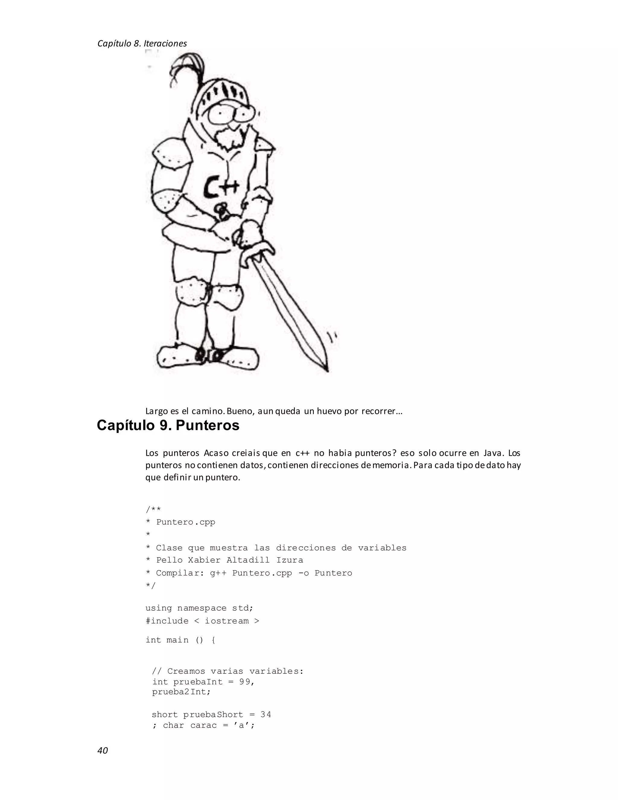 Capítulo 8. Iteraciones
40
Largo es el camino.Bueno, aun queda un huevo por recorrer...
Capítulo 9. Punteros
Los punteros Acaso creiais que en c++ no habia punteros? eso solo ocurre en Java. Los
punteros no contienen datos,contienen direcciones dememoria.Para cada tipo dedato hay
que definir un puntero.
/**
* Puntero.cpp
*
* Clase que muestra las direcciones de variables
* Pello Xabier Altadill Izura
* Compilar: g++ Puntero.cpp -o Puntero
*/
using namespace std;
#include < iostream >
int main () {
// Creamos varias variables:
int pruebaInt = 99,
prueba2Int;
short pruebaShort = 34
; char carac = ’a’;
 