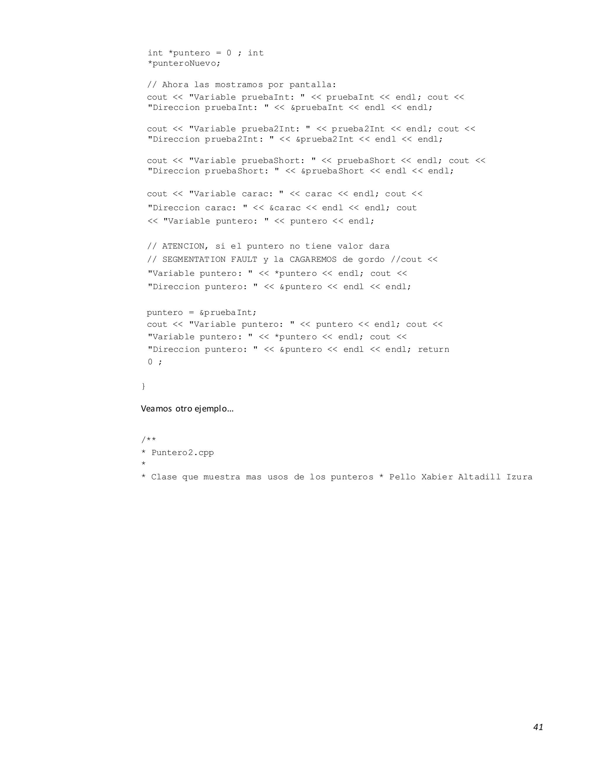 41
int *puntero = 0 ; int
*punteroNuevo;
// Ahora las mostramos por pantalla:
cout << "Variable pruebaInt: " << pruebaInt << endl; cout <<
"Direccion pruebaInt: " << &pruebaInt << endl << endl;
cout << "Variable prueba2Int: " << prueba2Int << endl; cout <<
"Direccion prueba2Int: " << &prueba2Int << endl << endl;
cout << "Variable pruebaShort: " << pruebaShort << endl; cout <<
"Direccion pruebaShort: " << &pruebaShort << endl << endl;
cout << "Variable carac: " << carac << endl; cout <<
"Direccion carac: " << &carac << endl << endl; cout
<< "Variable puntero: " << puntero << endl;
// ATENCION, si el puntero no tiene valor dara
// SEGMENTATION FAULT y la CAGAREMOS de gordo //cout <<
"Variable puntero: " << *puntero << endl; cout <<
"Direccion puntero: " << &puntero << endl << endl;
puntero = &pruebaInt;
cout << "Variable puntero: " << puntero << endl; cout <<
"Variable puntero: " << *puntero << endl; cout <<
"Direccion puntero: " << &puntero << endl << endl; return
0 ;
}
Veamos otro ejemplo...
/**
* Puntero2.cpp
*
* Clase que muestra mas usos de los punteros * Pello Xabier Altadill Izura
 