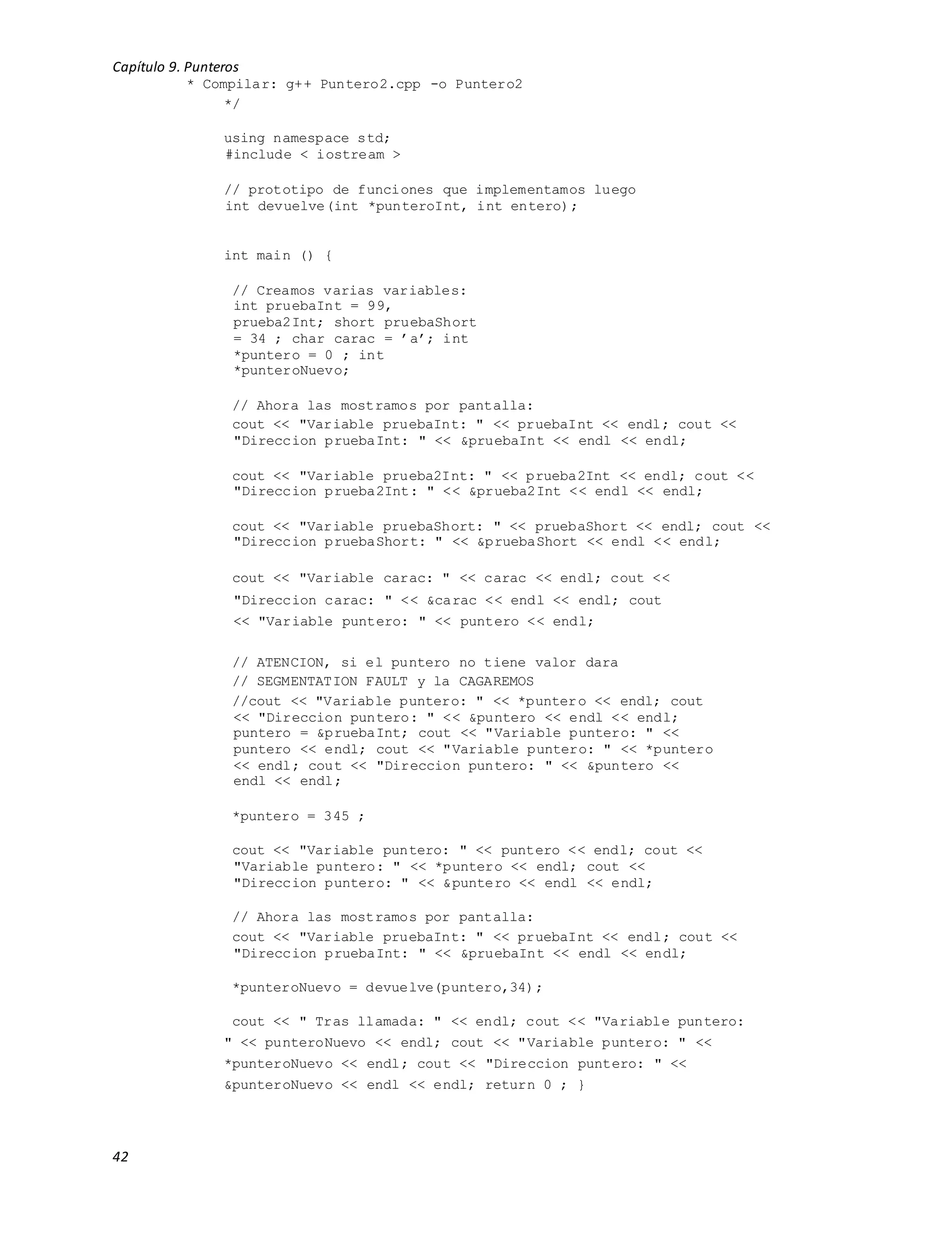 Capítulo 9. Punteros
42
* Compilar: g++ Puntero2.cpp -o Puntero2
*/
using namespace std;
#include < iostream >
// prototipo de funciones que implementamos luego
int devuelve(int *punteroInt, int entero);
int main () {
// Creamos varias variables:
int pruebaInt = 99,
prueba2Int; short pruebaShort
= 34 ; char carac = ’a’; int
*puntero = 0 ; int
*punteroNuevo;
// Ahora las mostramos por pantalla:
cout << "Variable pruebaInt: " << pruebaInt << endl; cout <<
"Direccion pruebaInt: " << &pruebaInt << endl << endl;
cout << "Variable prueba2Int: " << prueba2Int << endl; cout <<
"Direccion prueba2Int: " << &prueba2Int << endl << endl;
cout << "Variable pruebaShort: " << pruebaShort << endl; cout <<
"Direccion pruebaShort: " << &pruebaShort << endl << endl;
cout << "Variable carac: " << carac << endl; cout <<
"Direccion carac: " << &carac << endl << endl; cout
<< "Variable puntero: " << puntero << endl;
// ATENCION, si el puntero no tiene valor dara
// SEGMENTATION FAULT y la CAGAREMOS
//cout << "Variable puntero: " << *puntero << endl; cout
<< "Direccion puntero: " << &puntero << endl << endl;
puntero = &pruebaInt; cout << "Variable puntero: " <<
puntero << endl; cout << "Variable puntero: " << *puntero
<< endl; cout << "Direccion puntero: " << &puntero <<
endl << endl;
*puntero = 345 ;
cout << "Variable puntero: " << puntero << endl; cout <<
"Variable puntero: " << *puntero << endl; cout <<
"Direccion puntero: " << &puntero << endl << endl;
// Ahora las mostramos por pantalla:
cout << "Variable pruebaInt: " << pruebaInt << endl; cout <<
"Direccion pruebaInt: " << &pruebaInt << endl << endl;
*punteroNuevo = devuelve(puntero,34);
cout << " Tras llamada: " << endl; cout << "Variable puntero:
" << punteroNuevo << endl; cout << "Variable puntero: " <<
*punteroNuevo << endl; cout << "Direccion puntero: " <<
&punteroNuevo << endl << endl; return 0 ; }
 