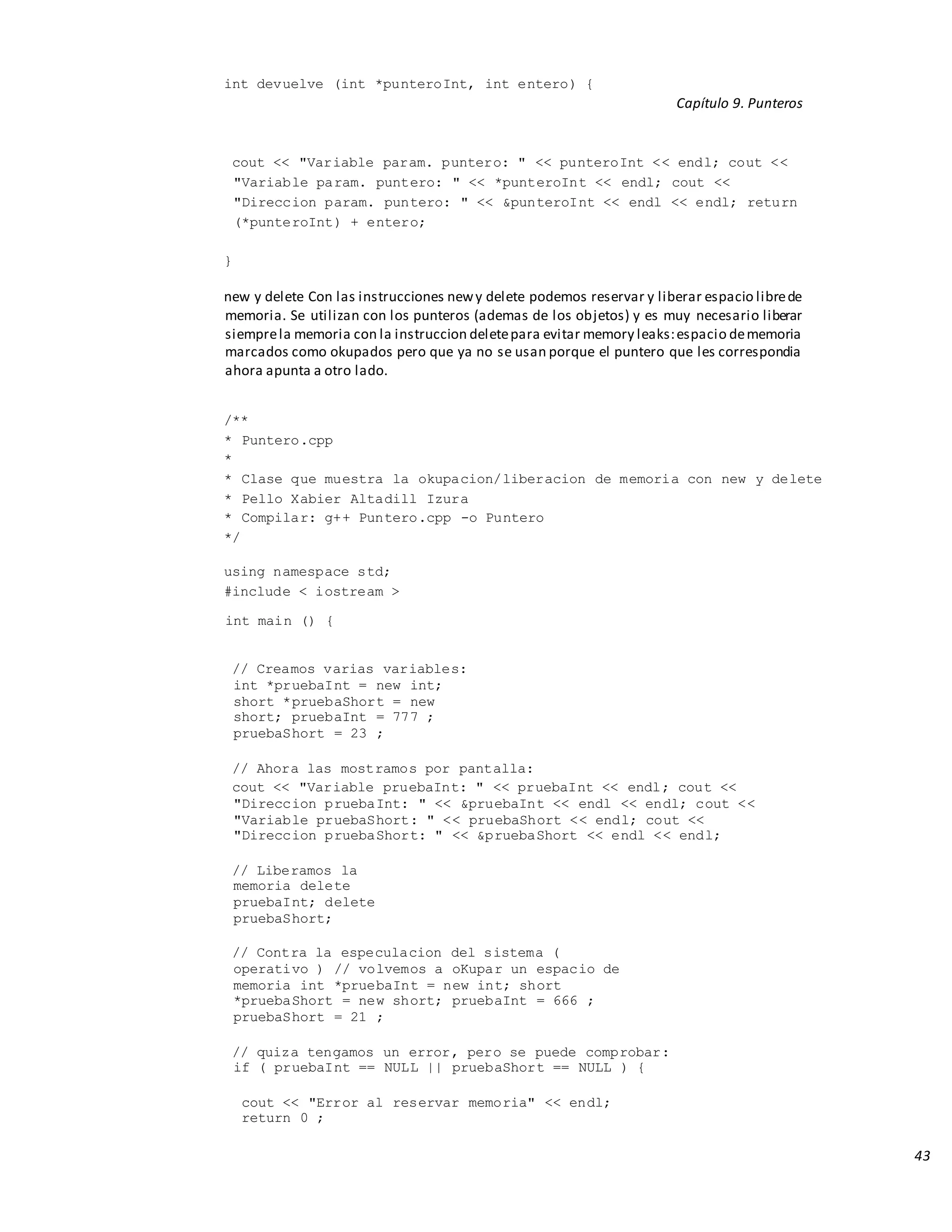 43
int devuelve (int *punteroInt, int entero) {
Capítulo 9. Punteros
cout << "Variable param. puntero: " << punteroInt << endl; cout <<
"Variable param. puntero: " << *punteroInt << endl; cout <<
"Direccion param. puntero: " << &punteroInt << endl << endl; return
(*punteroInt) + entero;
}
new y delete Con las instrucciones newy delete podemos reservar y liberar espacio librede
memoria. Se utilizan con los punteros (ademas de los objetos) y es muy necesario liberar
siemprela memoria con la instruccion deletepara evitar memory leaks:espacio dememoria
marcados como okupados pero que ya no se usan porque el puntero que les correspondia
ahora apunta a otro lado.
/**
* Puntero.cpp
*
* Clase que muestra la okupacion/liberacion de memoria con new y delete
* Pello Xabier Altadill Izura
* Compilar: g++ Puntero.cpp -o Puntero
*/
using namespace std;
#include < iostream >
int main () {
// Creamos varias variables:
int *pruebaInt = new int;
short *pruebaShort = new
short; pruebaInt = 777 ;
pruebaShort = 23 ;
// Ahora las mostramos por pantalla:
cout << "Variable pruebaInt: " << pruebaInt << endl; cout <<
"Direccion pruebaInt: " << &pruebaInt << endl << endl; cout <<
"Variable pruebaShort: " << pruebaShort << endl; cout <<
"Direccion pruebaShort: " << &pruebaShort << endl << endl;
// Liberamos la
memoria delete
pruebaInt; delete
pruebaShort;
// Contra la especulacion del sistema (
operativo ) // volvemos a oKupar un espacio de
memoria int *pruebaInt = new int; short
*pruebaShort = new short; pruebaInt = 666 ;
pruebaShort = 21 ;
// quiza tengamos un error, pero se puede comprobar:
if ( pruebaInt == NULL || pruebaShort == NULL ) {
cout << "Error al reservar memoria" << endl;
return 0 ;
 