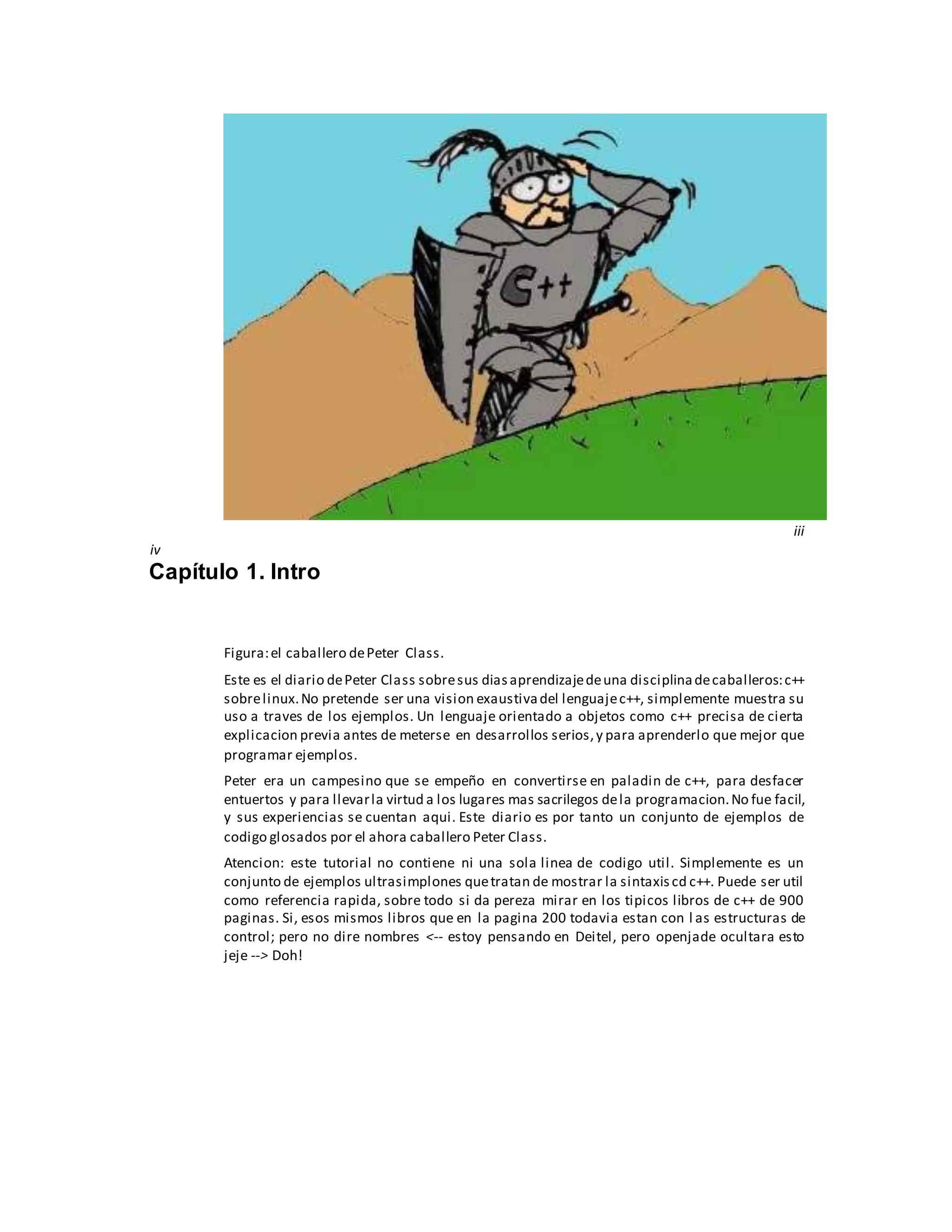 iii
iv
Capítulo 1. Intro
Figura:el caballero dePeter Class.
Este es el diario dePeter Class sobresus diasaprendizajedeuna disciplinadecaballeros:c++
sobrelinux.No pretende ser una vision exaustivadel lenguajec++, simplemente muestra su
uso a traves de los ejemplos. Un lenguaje orientado a objetos como c++ precisa de cierta
explicacion previa antes de meterse en desarrollos serios,y para aprenderlo que mejor que
programar ejemplos.
Peter era un campesino que se empeño en convertirse en paladin de c++, para desfacer
entuertos y para llevarla virtud a los lugares mas sacrilegos dela programacion.No fue facil,
y sus experiencias se cuentan aqui. Este diario es por tanto un conjunto de ejemplos de
codigo glosados por el ahora caballero Peter Class.
Atencion: este tutorial no contiene ni una sola linea de codigo util. Simplemente es un
conjunto de ejemplos ultrasimplones quetratan de mostrar la sintaxiscd c++. Puede ser util
como referencia rapida, sobre todo si da pereza mirar en los tipicos libros de c++ de 900
paginas. Si, esos mismos libros que en la pagina 200 todavia estan con l as estructuras de
control; pero no dire nombres <-- estoy pensando en Deitel, pero openjade ocultara esto
jeje --> Doh!
 