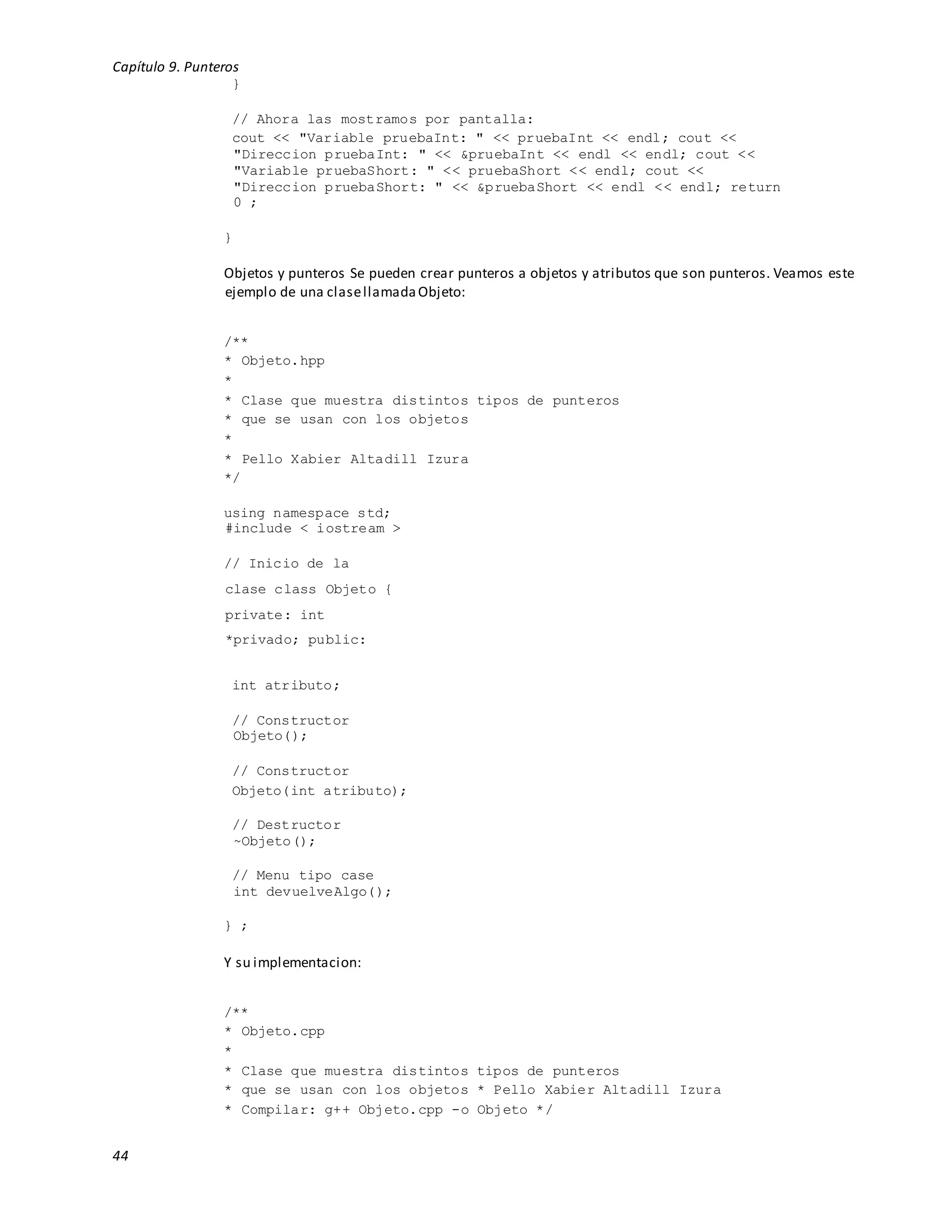 Capítulo 9. Punteros
44
}
// Ahora las mostramos por pantalla:
cout << "Variable pruebaInt: " << pruebaInt << endl; cout <<
"Direccion pruebaInt: " << &pruebaInt << endl << endl; cout <<
"Variable pruebaShort: " << pruebaShort << endl; cout <<
"Direccion pruebaShort: " << &pruebaShort << endl << endl; return
0 ;
}
Objetos y punteros Se pueden crear punteros a objetos y atributos que son punteros. Veamos este
ejemplo de una clasellamadaObjeto:
/**
* Objeto.hpp
*
* Clase que muestra distintos tipos de punteros
* que se usan con los objetos
*
* Pello Xabier Altadill Izura
*/
using namespace std;
#include < iostream >
// Inicio de la
clase class Objeto {
private: int
*privado; public:
int atributo;
// Constructor
Objeto();
// Constructor
Objeto(int atributo);
// Destructor
~Objeto();
// Menu tipo case
int devuelveAlgo();
} ;
Y su implementacion:
/**
* Objeto.cpp
*
* Clase que muestra distintos tipos de punteros
* que se usan con los objetos * Pello Xabier Altadill Izura
* Compilar: g++ Objeto.cpp -o Objeto */
 