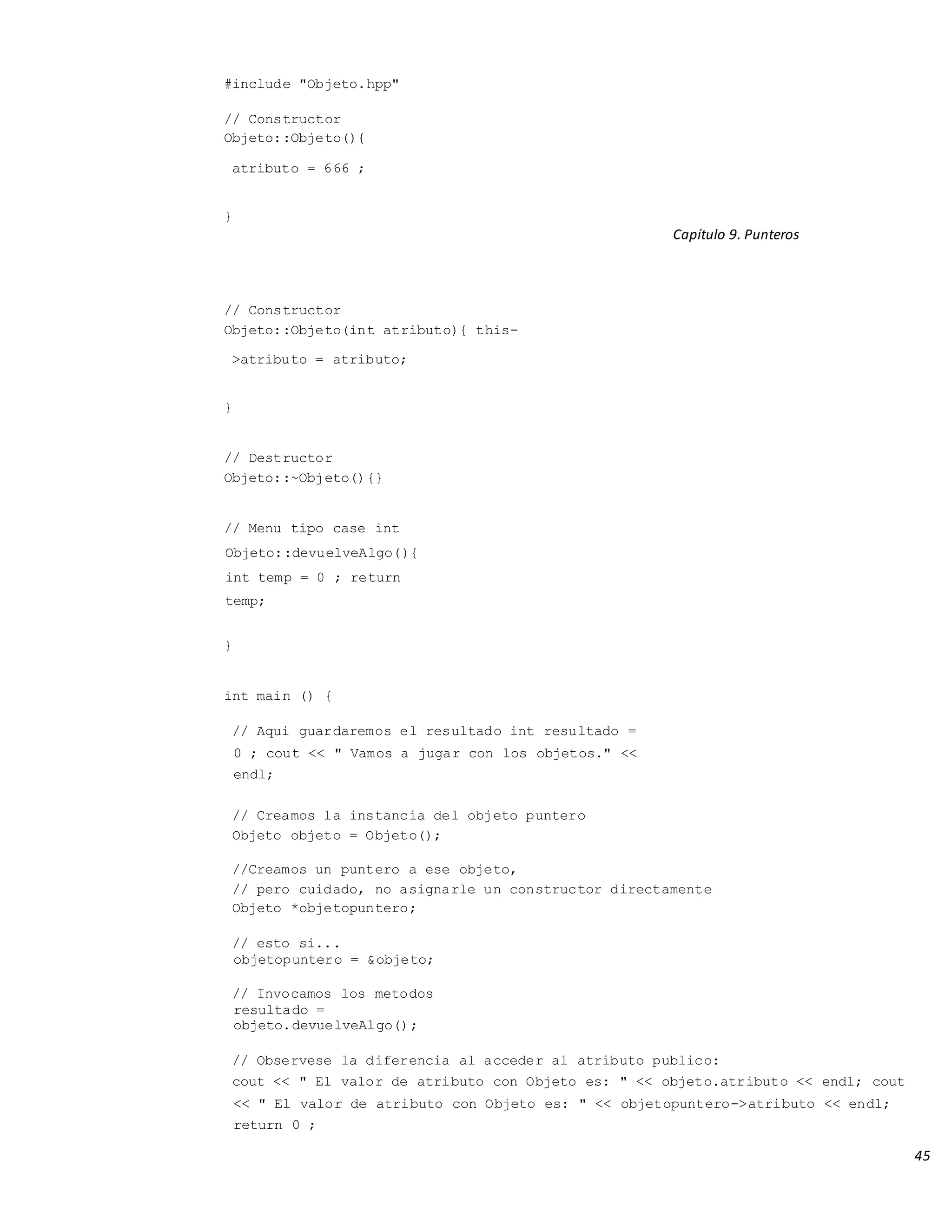 45
#include "Objeto.hpp"
// Constructor
Objeto::Objeto(){
atributo = 666 ;
}
Capítulo 9. Punteros
// Constructor
Objeto::Objeto(int atributo){ this-
>atributo = atributo;
}
// Destructor
Objeto::~Objeto(){}
// Menu tipo case int
Objeto::devuelveAlgo(){
int temp = 0 ; return
temp;
}
int main () {
// Aqui guardaremos el resultado int resultado =
0 ; cout << " Vamos a jugar con los objetos." <<
endl;
// Creamos la instancia del objeto puntero
Objeto objeto = Objeto();
//Creamos un puntero a ese objeto,
// pero cuidado, no asignarle un constructor directamente
Objeto *objetopuntero;
// esto si...
objetopuntero = &objeto;
// Invocamos los metodos
resultado =
objeto.devuelveAlgo();
// Observese la diferencia al acceder al atributo publico:
cout << " El valor de atributo con Objeto es: " << objeto.atributo << endl; cout
<< " El valor de atributo con Objeto es: " << objetopuntero->atributo << endl;
return 0 ;
 