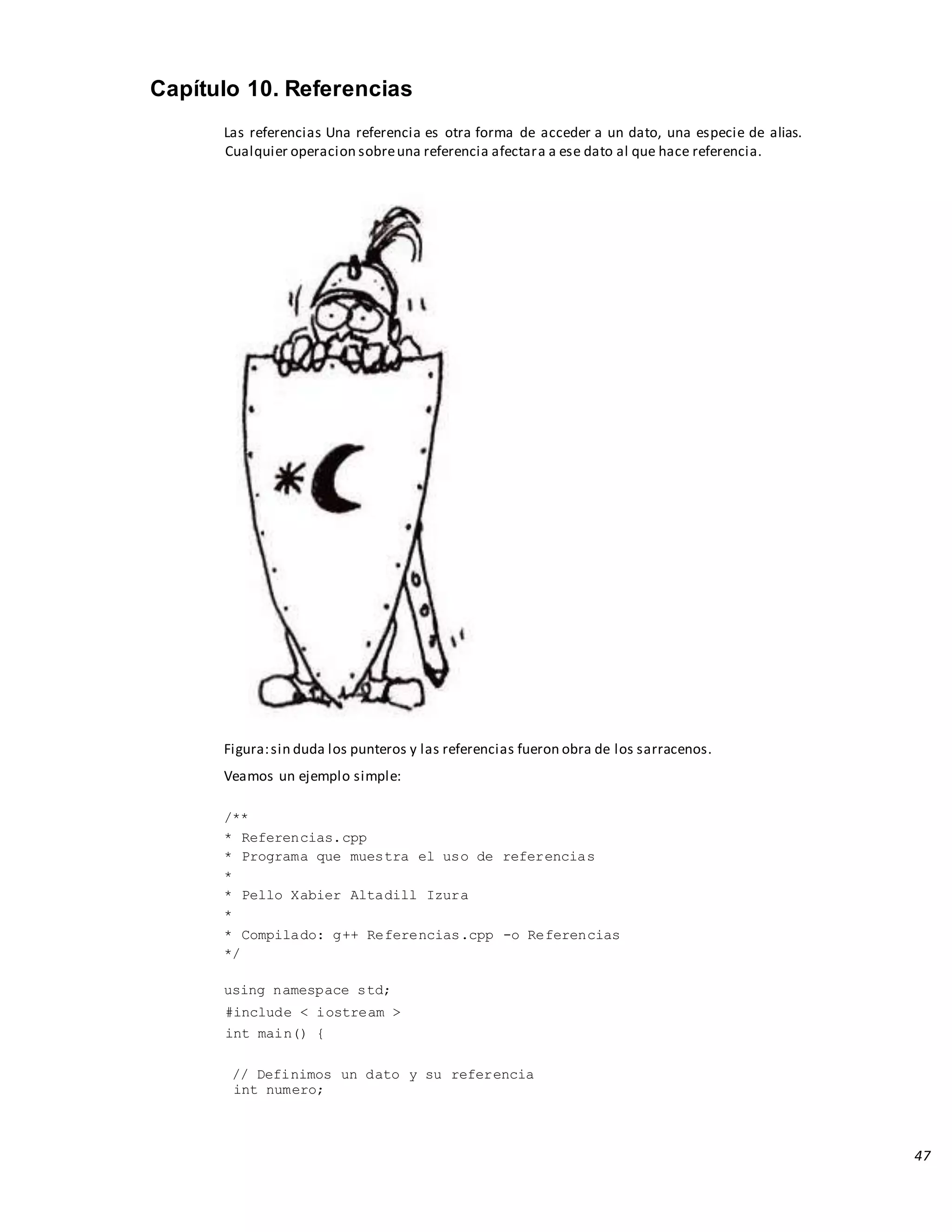 47
Capítulo 10. Referencias
Las referencias Una referencia es otra forma de acceder a un dato, una especie de alias.
Cualquier operacion sobreuna referencia afectara a ese dato al que hace referencia.
Figura:sin duda los punteros y las referencias fueron obra de los sarracenos.
Veamos un ejemplo simple:
/**
* Referencias.cpp
* Programa que muestra el uso de referencias
*
* Pello Xabier Altadill Izura
*
* Compilado: g++ Referencias.cpp -o Referencias
*/
using namespace std;
#include < iostream >
int main() {
// Definimos un dato y su referencia
int numero;
 