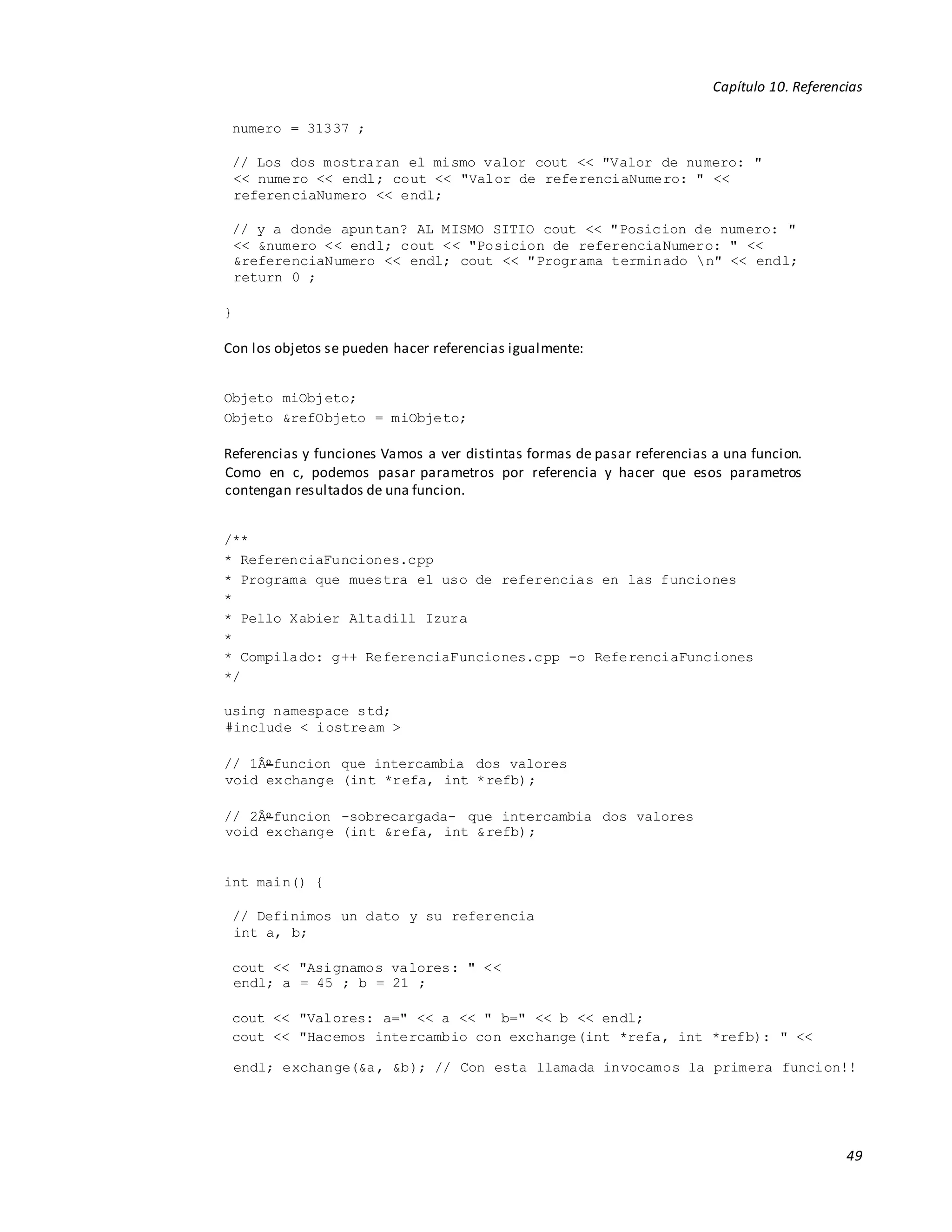 Capítulo 10. Referencias
49
numero = 31337 ;
// Los dos mostraran el mismo valor cout << "Valor de numero: "
<< numero << endl; cout << "Valor de referenciaNumero: " <<
referenciaNumero << endl;
// y a donde apuntan? AL MISMO SITIO cout << "Posicion de numero: "
<< &numero << endl; cout << "Posicion de referenciaNumero: " <<
&referenciaNumero << endl; cout << "Programa terminado n" << endl;
return 0 ;
}
Con los objetos se pueden hacer referencias igualmente:
Objeto miObjeto;
Objeto &refObjeto = miObjeto;
Referencias y funciones Vamos a ver distintas formas de pasar referencias a una funcion.
Como en c, podemos pasar parametros por referencia y hacer que esos parametros
contengan resultados de una funcion.
/**
* ReferenciaFunciones.cpp
* Programa que muestra el uso de referencias en las funciones
*
* Pello Xabier Altadill Izura
*
* Compilado: g++ ReferenciaFunciones.cpp -o ReferenciaFunciones
*/
using namespace std;
#include < iostream >
// 1Âo funcion que intercambia dos valores
void exchange (int *refa, int *refb);
// 2Âo funcion -sobrecargada- que intercambia dos valores
void exchange (int &refa, int &refb);
int main() {
// Definimos un dato y su referencia
int a, b;
cout << "Asignamos valores: " <<
endl; a = 45 ; b = 21 ;
cout << "Valores: a=" << a << " b=" << b << endl;
cout << "Hacemos intercambio con exchange(int *refa, int *refb): " <<
endl; exchange(&a, &b); // Con esta llamada invocamos la primera funcion!!
 