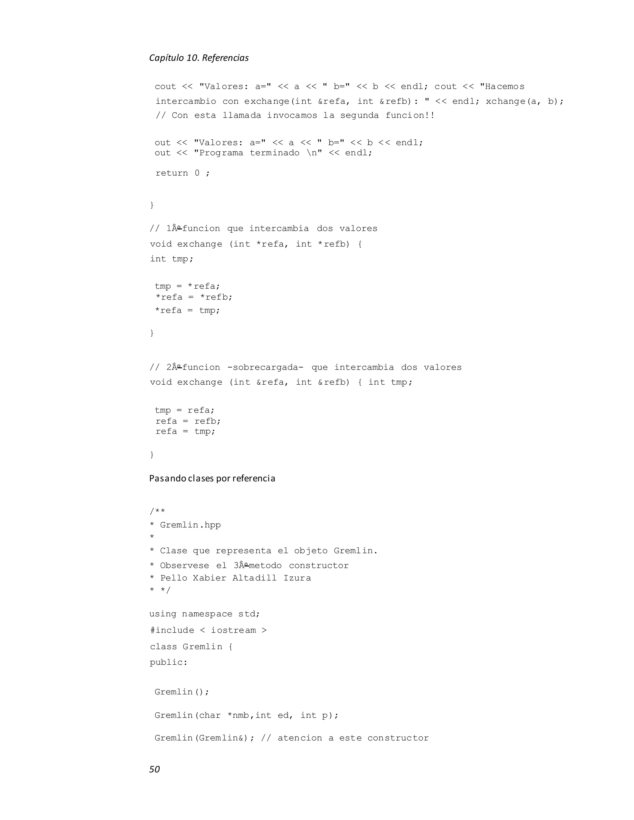 Capítulo 10. Referencias
50
cout << "Valores: a=" << a << " b=" << b << endl; cout << "Hacemos
intercambio con exchange(int &refa, int &refb): " << endl; xchange(a, b);
// Con esta llamada invocamos la segunda funcion!!
out << "Valores: a=" << a << " b=" << b << endl;
out << "Programa terminado n" << endl;
return 0 ;
}
// 1Âo funcion que intercambia dos valores
void exchange (int *refa, int *refb) {
int tmp;
tmp = *refa;
*refa = *refb;
*refa = tmp;
}
// 2Âo funcion -sobrecargada- que intercambia dos valores
void exchange (int &refa, int &refb) { int tmp;
tmp = refa;
refa = refb;
refa = tmp;
}
Pasando clases por referencia
/**
* Gremlin.hpp
*
* Clase que representa el objeto Gremlin.
* Observese el 3Âo metodo constructor
* Pello Xabier Altadill Izura
* */
using namespace std;
#include < iostream >
class Gremlin {
public:
Gremlin();
Gremlin(char *nmb,int ed, int p);
Gremlin(Gremlin&); // atencion a este constructor
 