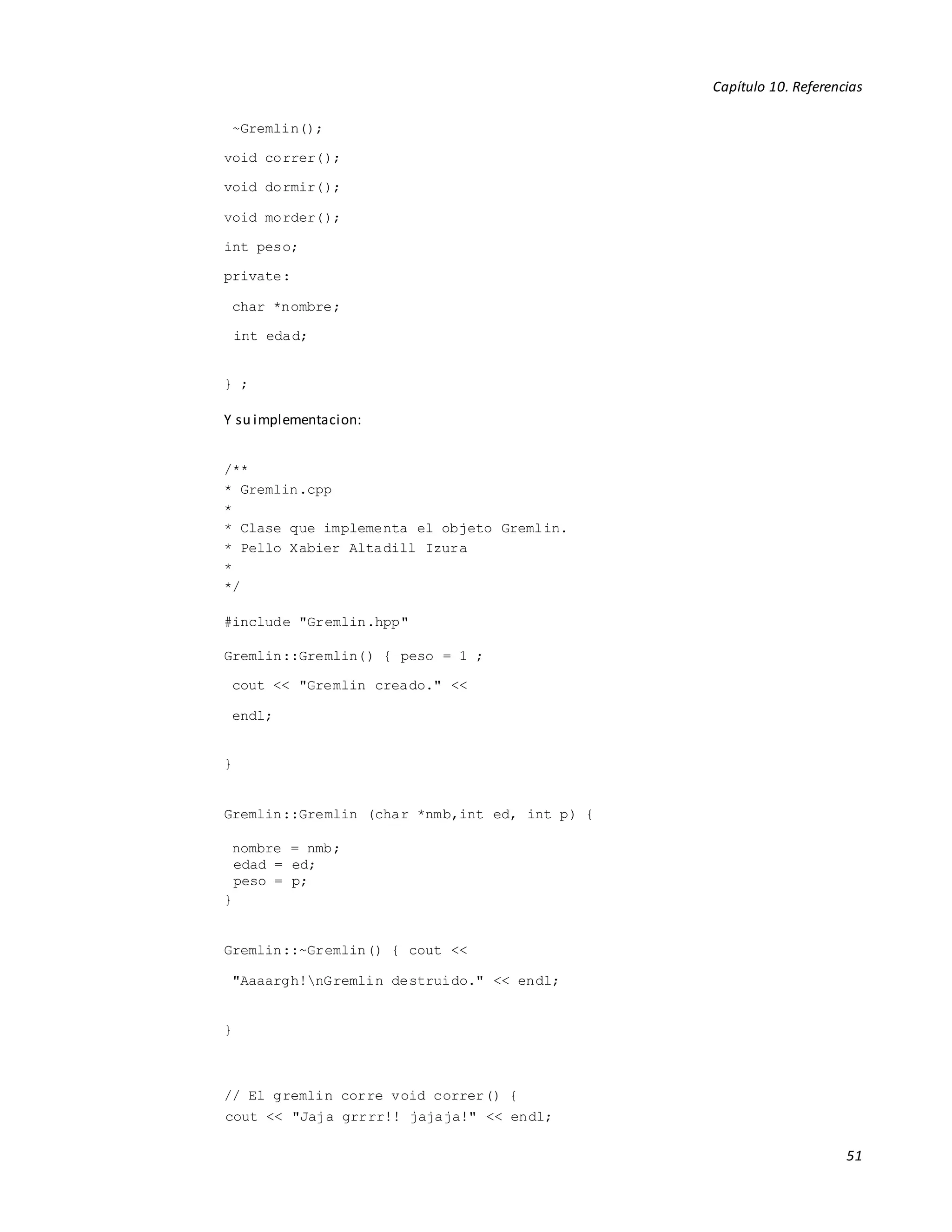 Capítulo 10. Referencias
51
~Gremlin();
void correr();
void dormir();
void morder();
int peso;
private:
char *nombre;
int edad;
} ;
Y su implementacion:
/**
* Gremlin.cpp
*
* Clase que implementa el objeto Gremlin.
* Pello Xabier Altadill Izura
*
*/
#include "Gremlin.hpp"
Gremlin::Gremlin() { peso = 1 ;
cout << "Gremlin creado." <<
endl;
}
Gremlin::Gremlin (char *nmb,int ed, int p) {
nombre = nmb;
edad = ed;
peso = p;
}
Gremlin::~Gremlin() { cout <<
"Aaaargh!nGremlin destruido." << endl;
}
// El gremlin corre void correr() {
cout << "Jaja grrrr!! jajaja!" << endl;
 