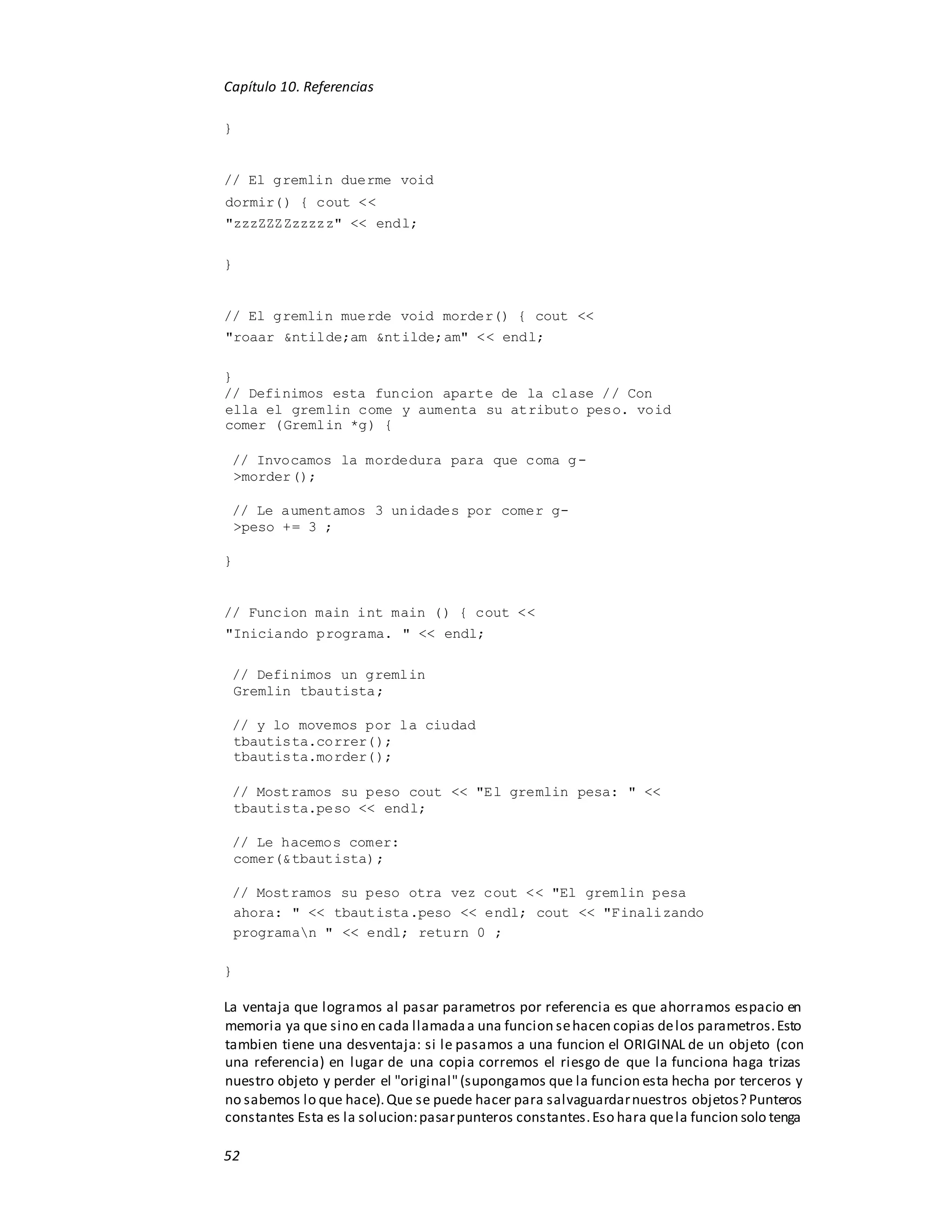Capítulo 10. Referencias
52
}
// El gremlin duerme void
dormir() { cout <<
"zzzZZZZzzzzz" << endl;
}
// El gremlin muerde void morder() { cout <<
"roaar &ntilde;am &ntilde;am" << endl;
}
// Definimos esta funcion aparte de la clase // Con
ella el gremlin come y aumenta su atributo peso. void
comer (Gremlin *g) {
// Invocamos la mordedura para que coma g-
>morder();
// Le aumentamos 3 unidades por comer g-
>peso += 3 ;
}
// Funcion main int main () { cout <<
"Iniciando programa. " << endl;
// Definimos un gremlin
Gremlin tbautista;
// y lo movemos por la ciudad
tbautista.correr();
tbautista.morder();
// Mostramos su peso cout << "El gremlin pesa: " <<
tbautista.peso << endl;
// Le hacemos comer:
comer(&tbautista);
// Mostramos su peso otra vez cout << "El gremlin pesa
ahora: " << tbautista.peso << endl; cout << "Finalizando
programan " << endl; return 0 ;
}
La ventaja que logramos al pasar parametros por referencia es que ahorramos espacio en
memoria ya que sino en cada llamadaa una funcion sehacen copias delos parametros.Esto
tambien tiene una desventaja: si le pasamos a una funcion el ORIGINAL de un objeto (con
una referencia) en lugar de una copia corremos el riesgo de que la funciona haga trizas
nuestro objeto y perder el "original"(supongamos que la funcion esta hecha por terceros y
no sabemos lo que hace).Que se puede hacer para salvaguardarnuestros objetos? Punteros
constantes Esta es la solucion:pasarpunteros constantes.Eso hara quela funcion solo tenga
 