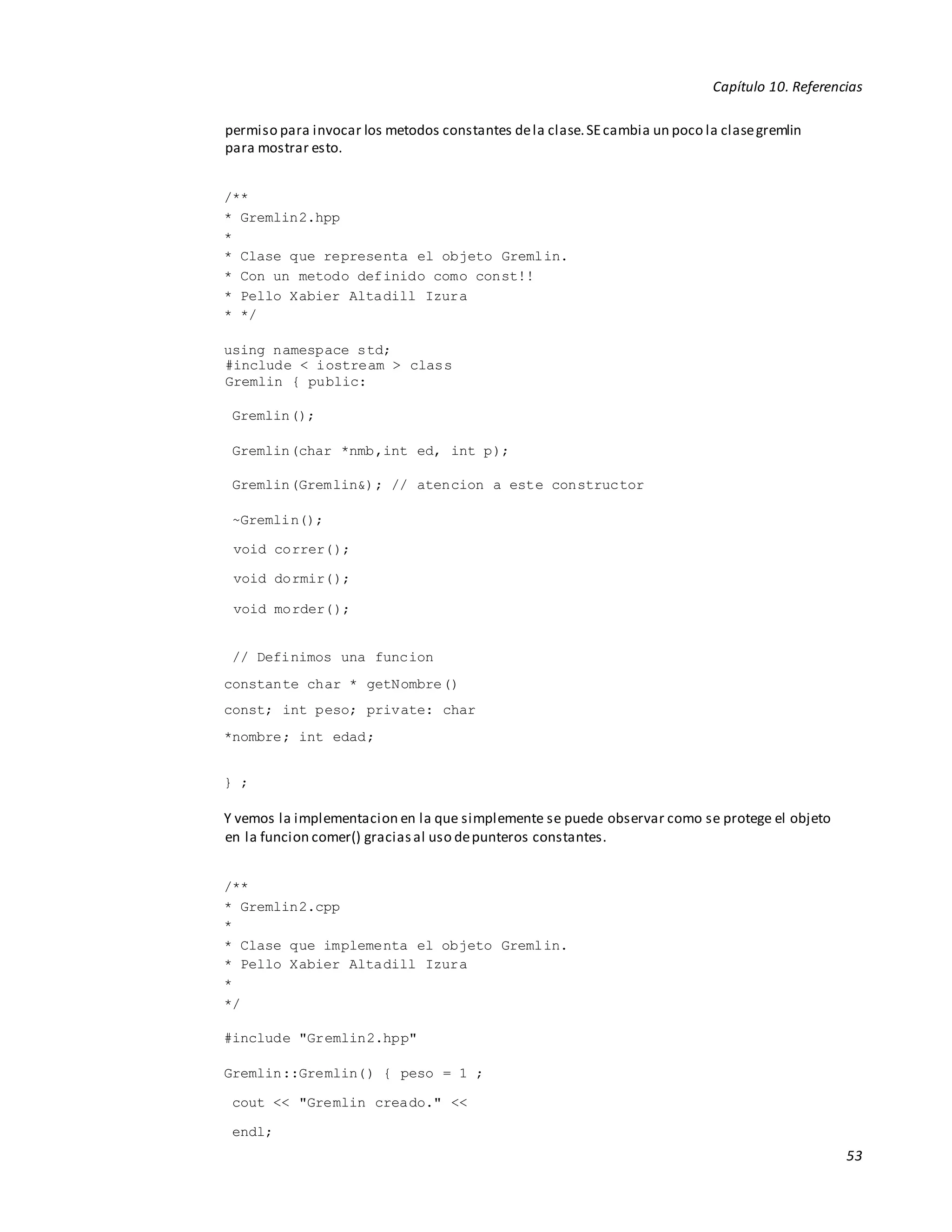 Capítulo 10. Referencias
53
permiso para invocar los metodos constantes dela clase.SEcambia un poco la clasegremlin
para mostrar esto.
/**
* Gremlin2.hpp
*
* Clase que representa el objeto Gremlin.
* Con un metodo definido como const!!
* Pello Xabier Altadill Izura
* */
using namespace std;
#include < iostream > class
Gremlin { public:
Gremlin();
Gremlin(char *nmb,int ed, int p);
Gremlin(Gremlin&); // atencion a este constructor
~Gremlin();
void correr();
void dormir();
void morder();
// Definimos una funcion
constante char * getNombre()
const; int peso; private: char
*nombre; int edad;
} ;
Y vemos la implementacion en la que simplemente se puede observar como se protege el objeto
en la funcion comer() graciasal uso depunteros constantes.
/**
* Gremlin2.cpp
*
* Clase que implementa el objeto Gremlin.
* Pello Xabier Altadill Izura
*
*/
#include "Gremlin2.hpp"
Gremlin::Gremlin() { peso = 1 ;
cout << "Gremlin creado." <<
endl;
 