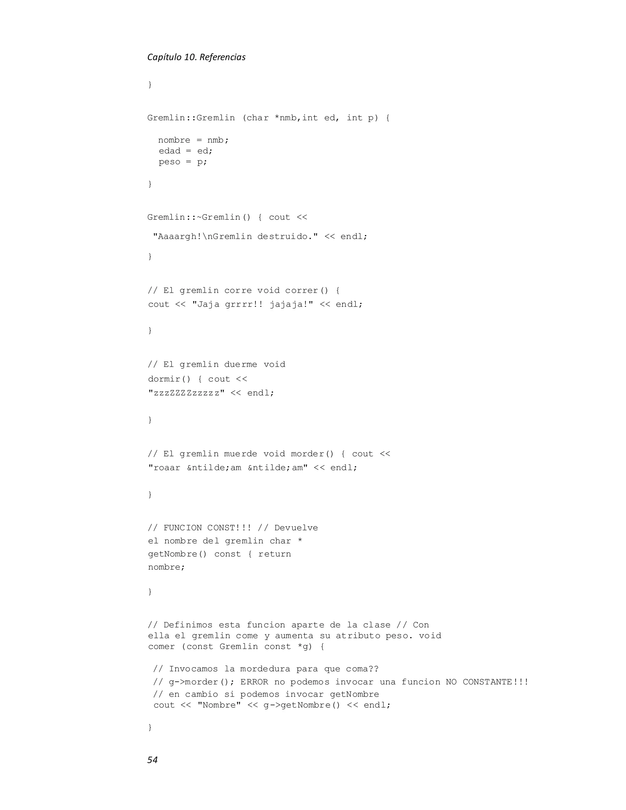 Capítulo 10. Referencias
54
}
Gremlin::Gremlin (char *nmb,int ed, int p) {
nombre = nmb;
edad = ed;
peso = p;
}
Gremlin::~Gremlin() { cout <<
"Aaaargh!nGremlin destruido." << endl;
}
// El gremlin corre void correr() {
cout << "Jaja grrrr!! jajaja!" << endl;
}
// El gremlin duerme void
dormir() { cout <<
"zzzZZZZzzzzz" << endl;
}
// El gremlin muerde void morder() { cout <<
"roaar &ntilde;am &ntilde;am" << endl;
}
// FUNCION CONST!!! // Devuelve
el nombre del gremlin char *
getNombre() const { return
nombre;
}
// Definimos esta funcion aparte de la clase // Con
ella el gremlin come y aumenta su atributo peso. void
comer (const Gremlin const *g) {
// Invocamos la mordedura para que coma??
// g->morder(); ERROR no podemos invocar una funcion NO CONSTANTE!!!
// en cambio si podemos invocar getNombre
cout << "Nombre" << g->getNombre() << endl;
}
 