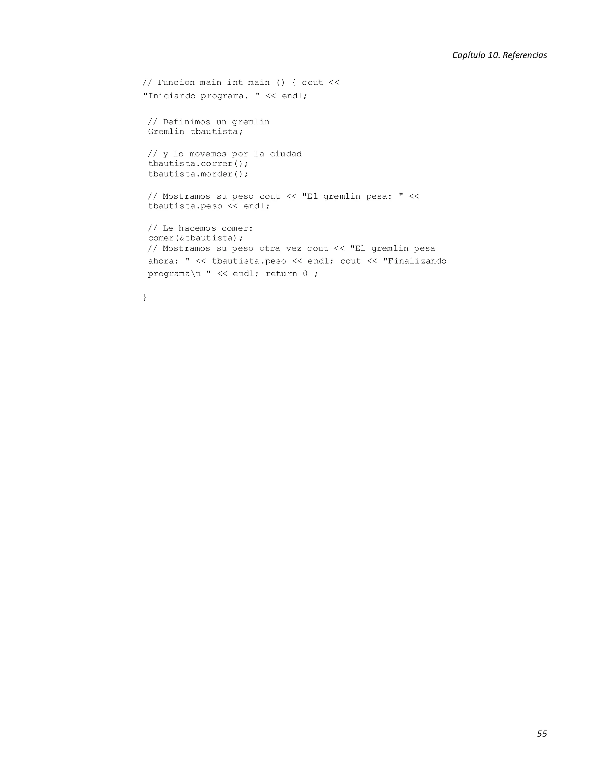 Capítulo 10. Referencias
55
// Funcion main int main () { cout <<
"Iniciando programa. " << endl;
// Definimos un gremlin
Gremlin tbautista;
// y lo movemos por la ciudad
tbautista.correr();
tbautista.morder();
// Mostramos su peso cout << "El gremlin pesa: " <<
tbautista.peso << endl;
// Le hacemos comer:
comer(&tbautista);
// Mostramos su peso otra vez cout << "El gremlin pesa
ahora: " << tbautista.peso << endl; cout << "Finalizando
programan " << endl; return 0 ;
}
 
