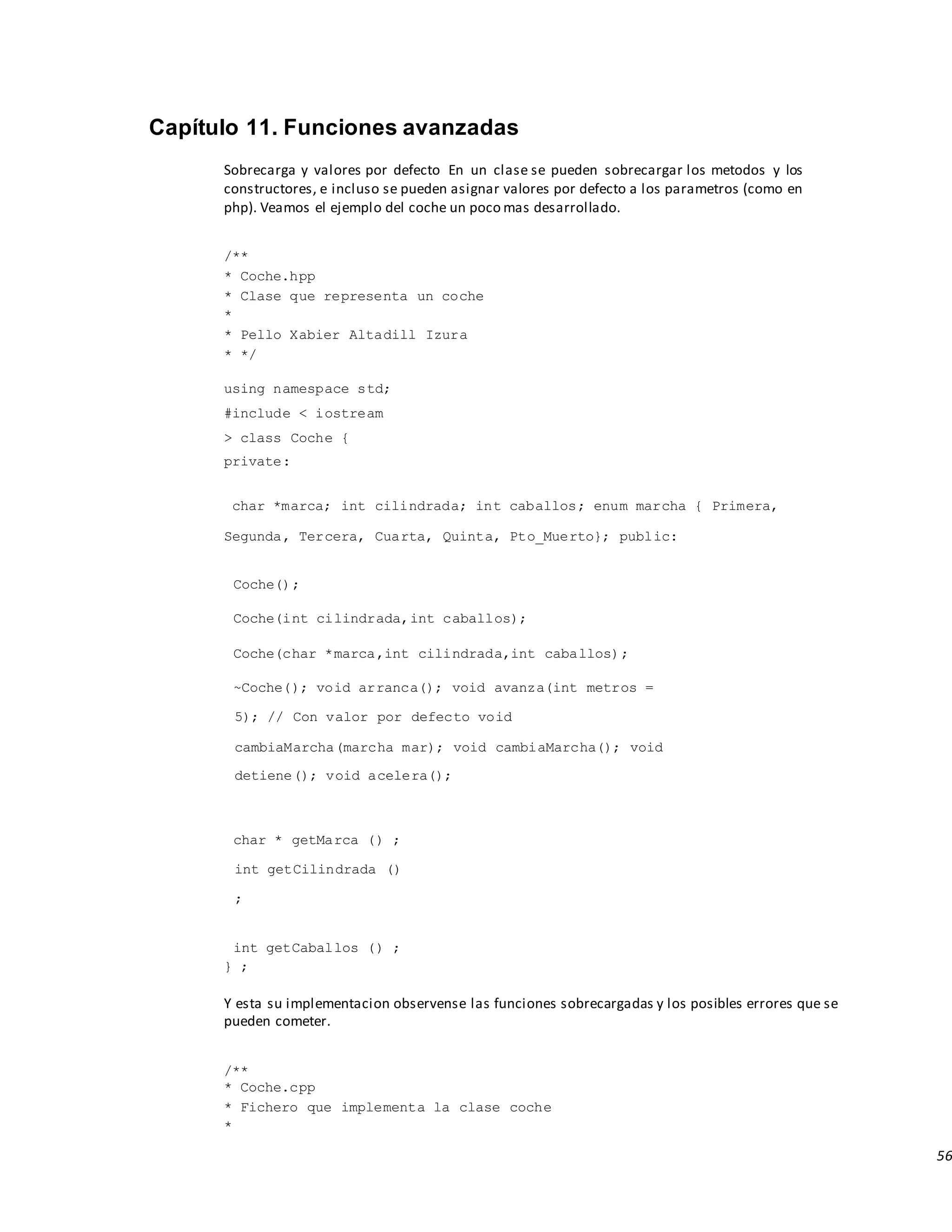 56
Capítulo 11. Funciones avanzadas
Sobrecarga y valores por defecto En un clase se pueden sobrecargar los metodos y los
constructores, e incluso se pueden asignar valores por defecto a los parametros (como en
php). Veamos el ejemplo del coche un poco mas desarrollado.
/**
* Coche.hpp
* Clase que representa un coche
*
* Pello Xabier Altadill Izura
* */
using namespace std;
#include < iostream
> class Coche {
private:
char *marca; int cilindrada; int caballos; enum marcha { Primera,
Segunda, Tercera, Cuarta, Quinta, Pto_Muerto}; public:
Coche();
Coche(int cilindrada,int caballos);
Coche(char *marca,int cilindrada,int caballos);
~Coche(); void arranca(); void avanza(int metros =
5); // Con valor por defecto void
cambiaMarcha(marcha mar); void cambiaMarcha(); void
detiene(); void acelera();
char * getMarca () ;
int getCilindrada ()
;
int getCaballos () ;
} ;
Y esta su implementacion observense las funciones sobrecargadas y los posibles errores que se
pueden cometer.
/**
* Coche.cpp
* Fichero que implementa la clase coche
*
 