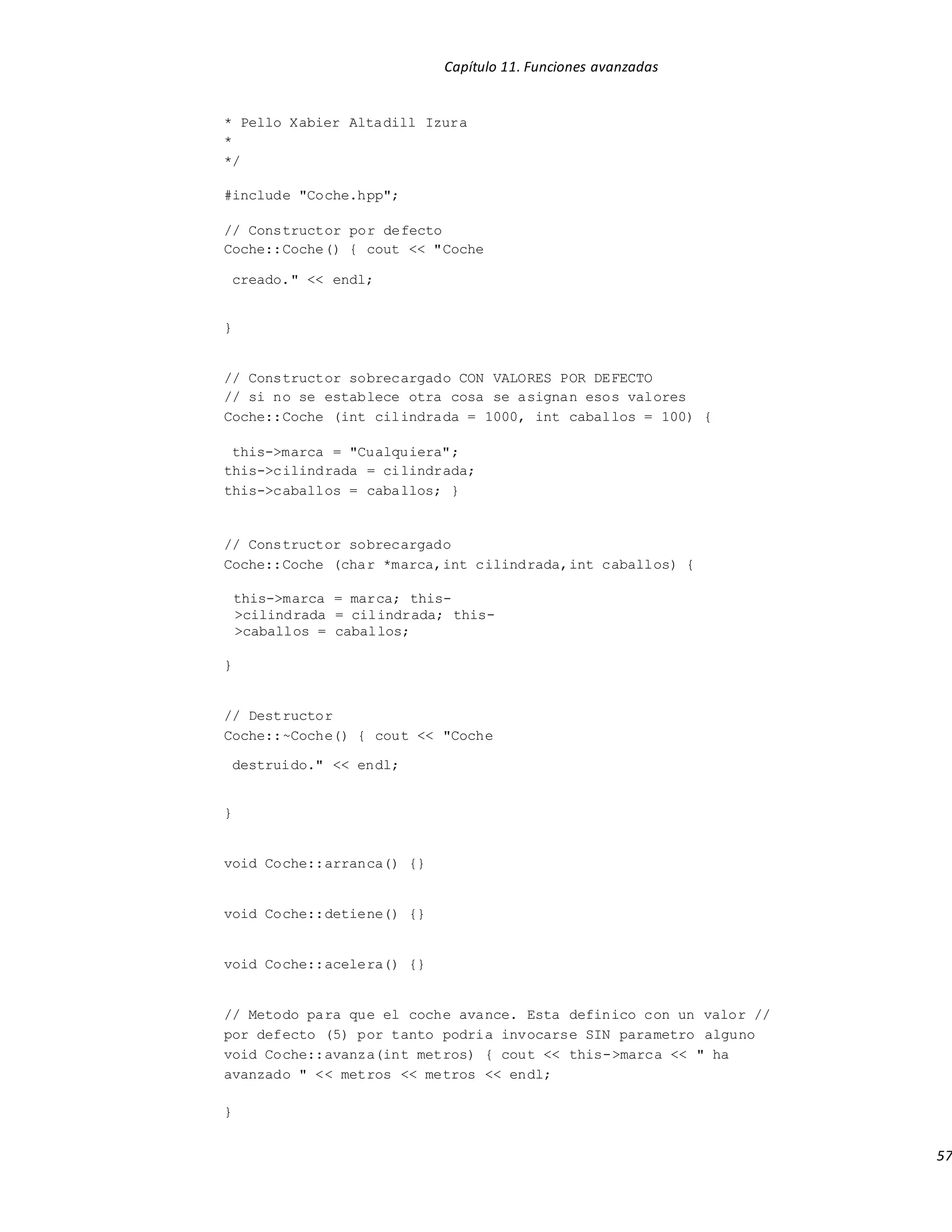 Capítulo 11. Funciones avanzadas
57
* Pello Xabier Altadill Izura
*
*/
#include "Coche.hpp";
// Constructor por defecto
Coche::Coche() { cout << "Coche
creado." << endl;
}
// Constructor sobrecargado CON VALORES POR DEFECTO
// si no se establece otra cosa se asignan esos valores
Coche::Coche (int cilindrada = 1000, int caballos = 100) {
this->marca = "Cualquiera";
this->cilindrada = cilindrada;
this->caballos = caballos; }
// Constructor sobrecargado
Coche::Coche (char *marca,int cilindrada,int caballos) {
this->marca = marca; this-
>cilindrada = cilindrada; this-
>caballos = caballos;
}
// Destructor
Coche::~Coche() { cout << "Coche
destruido." << endl;
}
void Coche::arranca() {}
void Coche::detiene() {}
void Coche::acelera() {}
// Metodo para que el coche avance. Esta definico con un valor //
por defecto (5) por tanto podria invocarse SIN parametro alguno
void Coche::avanza(int metros) { cout << this->marca << " ha
avanzado " << metros << metros << endl;
}
 