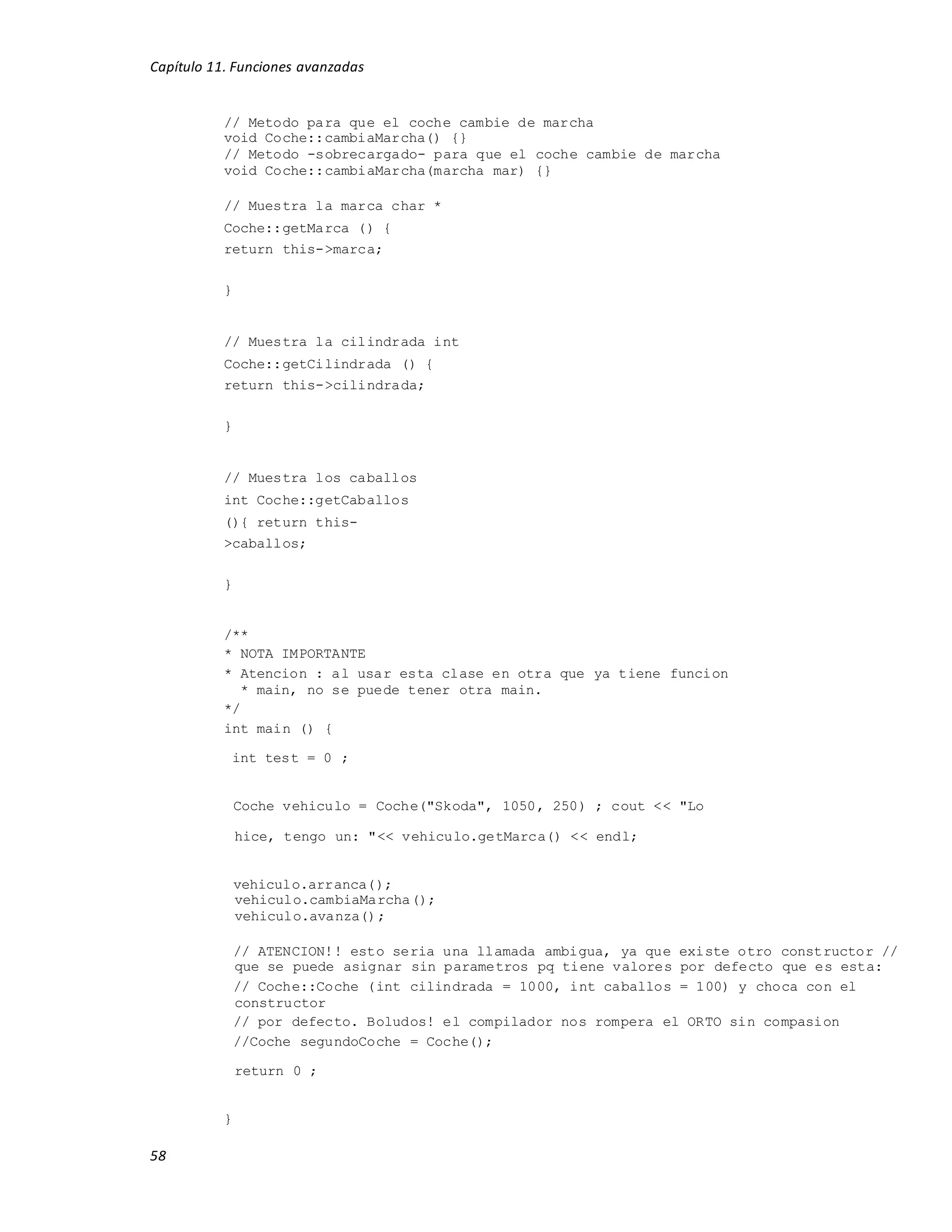 Capítulo 11. Funciones avanzadas
58
// Metodo para que el coche cambie de marcha
void Coche::cambiaMarcha() {}
// Metodo -sobrecargado- para que el coche cambie de marcha
void Coche::cambiaMarcha(marcha mar) {}
// Muestra la marca char *
Coche::getMarca () {
return this->marca;
}
// Muestra la cilindrada int
Coche::getCilindrada () {
return this->cilindrada;
}
// Muestra los caballos
int Coche::getCaballos
(){ return this-
>caballos;
}
/**
* NOTA IMPORTANTE
* Atencion : al usar esta clase en otra que ya tiene funcion
* main, no se puede tener otra main.
*/
int main () {
int test = 0 ;
Coche vehiculo = Coche("Skoda", 1050, 250) ; cout << "Lo
hice, tengo un: "<< vehiculo.getMarca() << endl;
vehiculo.arranca();
vehiculo.cambiaMarcha();
vehiculo.avanza();
// ATENCION!! esto seria una llamada ambigua, ya que existe otro constructor //
que se puede asignar sin parametros pq tiene valores por defecto que es esta:
// Coche::Coche (int cilindrada = 1000, int caballos = 100) y choca con el
constructor
// por defecto. Boludos! el compilador nos rompera el ORTO sin compasion
//Coche segundoCoche = Coche();
return 0 ;
}
 