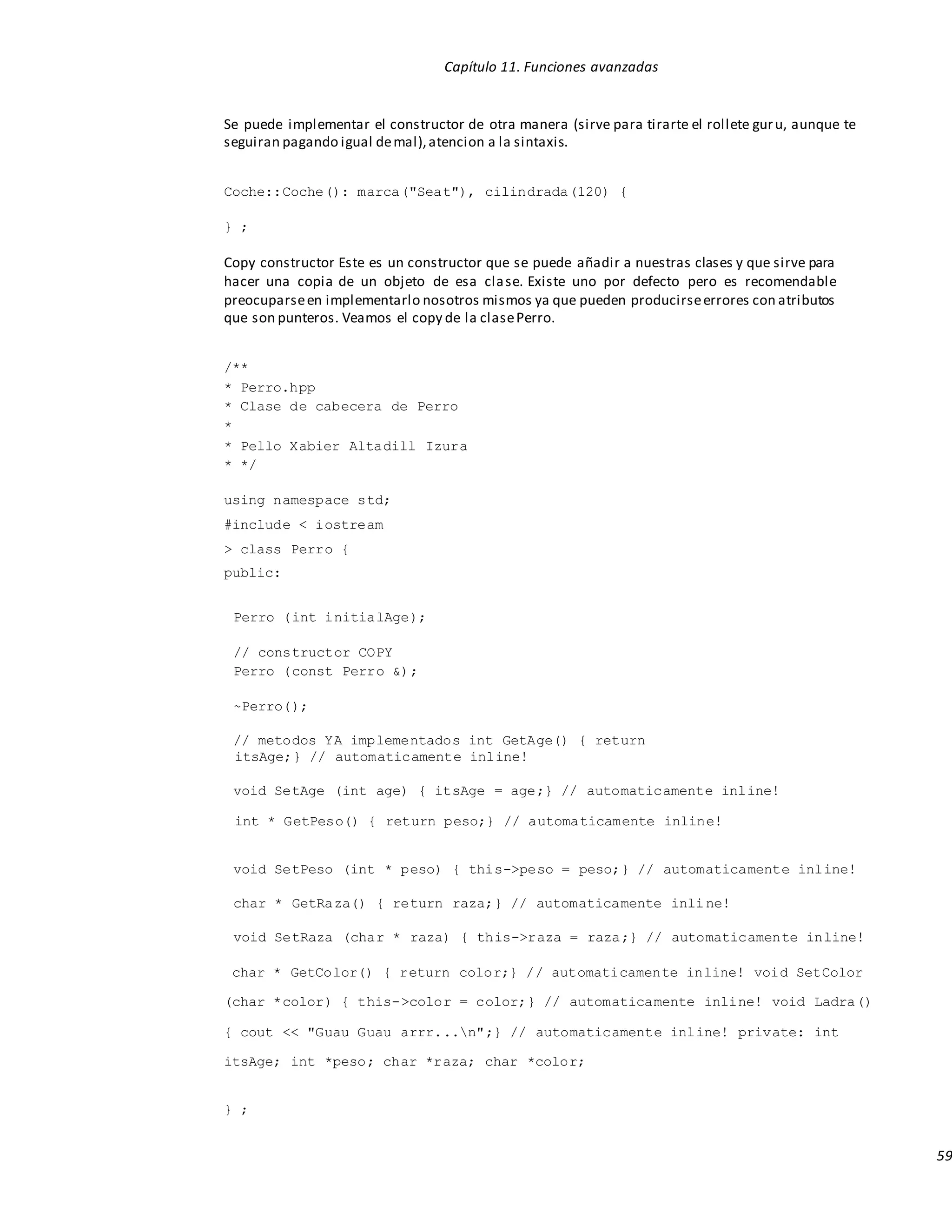Capítulo 11. Funciones avanzadas
59
Se puede implementar el constructor de otra manera (sirve para tirarte el rollete guru, aunque te
seguiran pagando igual demal),atencion a la sintaxis.
Coche::Coche(): marca("Seat"), cilindrada(120) {
} ;
Copy constructor Este es un constructor que se puede añadir a nuestras clases y que sirve para
hacer una copia de un objeto de esa clase. Existe uno por defecto pero es recomendable
preocuparseen implementarlo nosotros mismos ya que pueden producirseerrores con atributos
que son punteros. Veamos el copy de la clasePerro.
/**
* Perro.hpp
* Clase de cabecera de Perro
*
* Pello Xabier Altadill Izura
* */
using namespace std;
#include < iostream
> class Perro {
public:
Perro (int initialAge);
// constructor COPY
Perro (const Perro &);
~Perro();
// metodos YA implementados int GetAge() { return
itsAge;} // automaticamente inline!
void SetAge (int age) { itsAge = age;} // automaticamente inline!
int * GetPeso() { return peso;} // automaticamente inline!
void SetPeso (int * peso) { this->peso = peso;} // automaticamente inline!
char * GetRaza() { return raza;} // automaticamente inline!
void SetRaza (char * raza) { this->raza = raza;} // automaticamente inline!
char * GetColor() { return color;} // automaticamente inline! void SetColor
(char *color) { this->color = color;} // automaticamente inline! void Ladra()
{ cout << "Guau Guau arrr...n";} // automaticamente inline! private: int
itsAge; int *peso; char *raza; char *color;
} ;
 