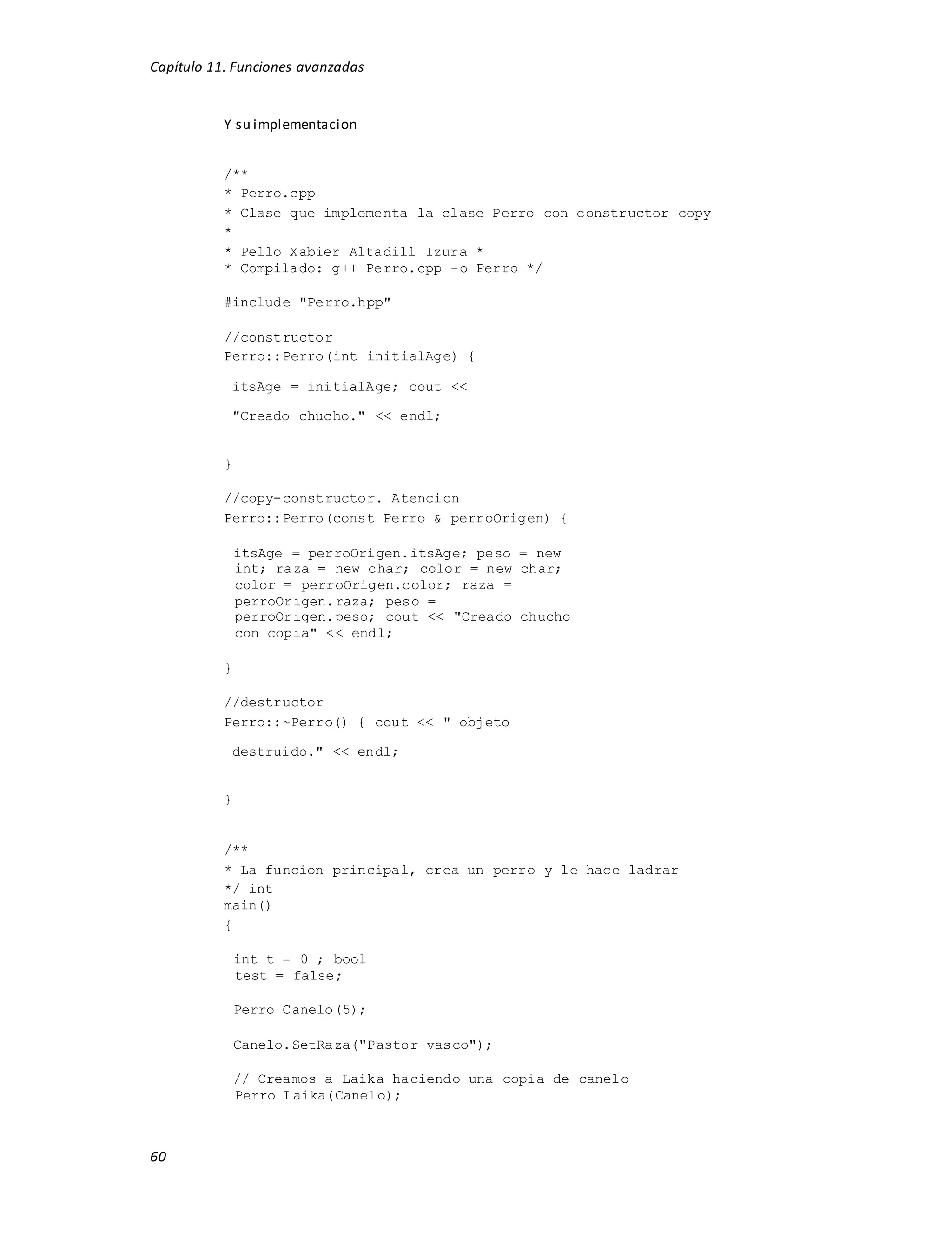 Capítulo 11. Funciones avanzadas
60
Y su implementacion
/**
* Perro.cpp
* Clase que implementa la clase Perro con constructor copy
*
* Pello Xabier Altadill Izura *
* Compilado: g++ Perro.cpp -o Perro */
#include "Perro.hpp"
//constructor
Perro::Perro(int initialAge) {
itsAge = initialAge; cout <<
"Creado chucho." << endl;
}
//copy-constructor. Atencion
Perro::Perro(const Perro & perroOrigen) {
itsAge = perroOrigen.itsAge; peso = new
int; raza = new char; color = new char;
color = perroOrigen.color; raza =
perroOrigen.raza; peso =
perroOrigen.peso; cout << "Creado chucho
con copia" << endl;
}
//destructor
Perro::~Perro() { cout << " objeto
destruido." << endl;
}
/**
* La funcion principal, crea un perro y le hace ladrar
*/ int
main()
{
int t = 0 ; bool
test = false;
Perro Canelo(5);
Canelo.SetRaza("Pastor vasco");
// Creamos a Laika haciendo una copia de canelo
Perro Laika(Canelo);
 