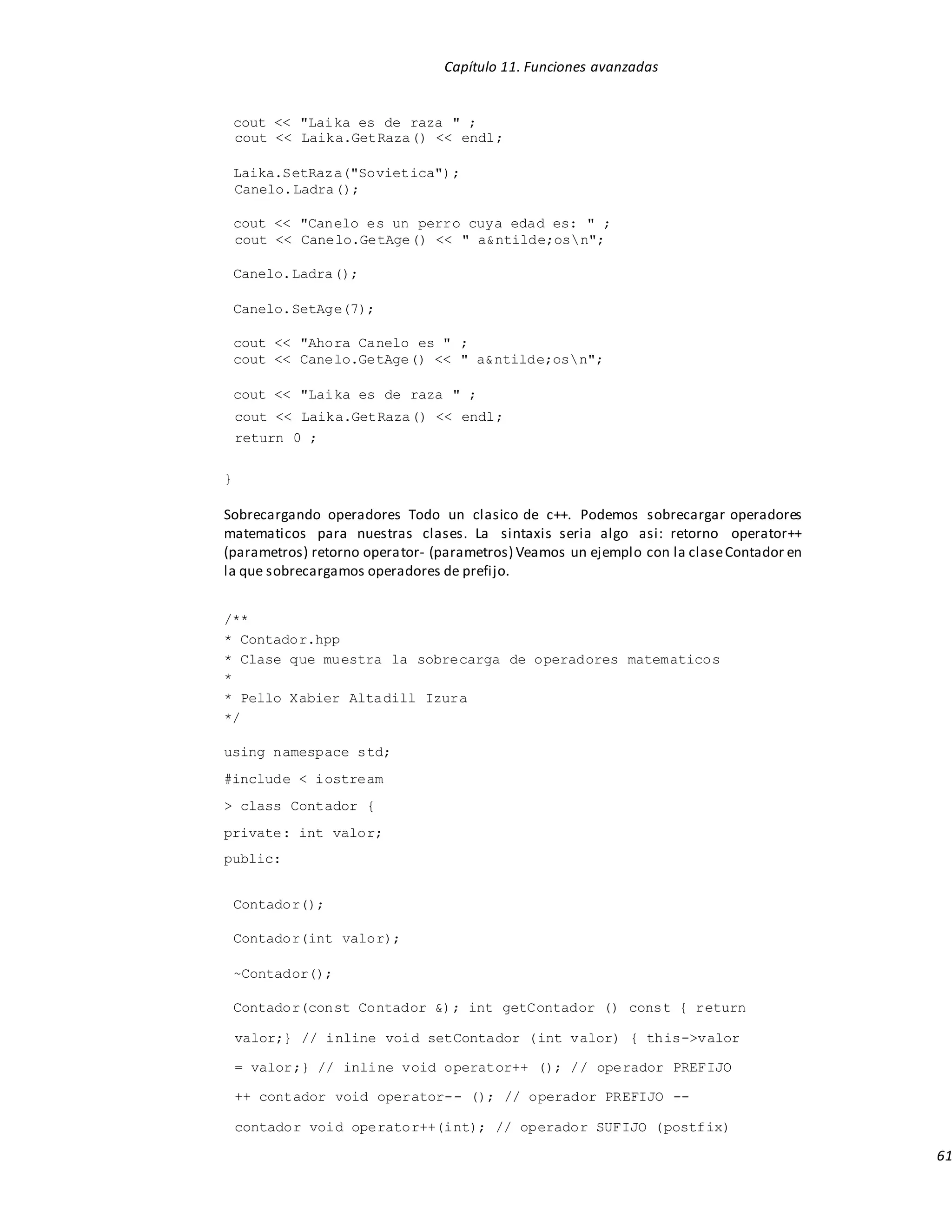 Capítulo 11. Funciones avanzadas
61
cout << "Laika es de raza " ;
cout << Laika.GetRaza() << endl;
Laika.SetRaza("Sovietica");
Canelo.Ladra();
cout << "Canelo es un perro cuya edad es: " ;
cout << Canelo.GetAge() << " a&ntilde;osn";
Canelo.Ladra();
Canelo.SetAge(7);
cout << "Ahora Canelo es " ;
cout << Canelo.GetAge() << " a&ntilde;osn";
cout << "Laika es de raza " ;
cout << Laika.GetRaza() << endl;
return 0 ;
}
Sobrecargando operadores Todo un clasico de c++. Podemos sobrecargar operadores
matematicos para nuestras clases. La sintaxis seria algo asi: retorno operator++
(parametros) retorno operator- (parametros) Veamos un ejemplo con la claseContador en
la que sobrecargamos operadores de prefijo.
/**
* Contador.hpp
* Clase que muestra la sobrecarga de operadores matematicos
*
* Pello Xabier Altadill Izura
*/
using namespace std;
#include < iostream
> class Contador {
private: int valor;
public:
Contador();
Contador(int valor);
~Contador();
Contador(const Contador &); int getContador () const { return
valor;} // inline void setContador (int valor) { this->valor
= valor;} // inline void operator++ (); // operador PREFIJO
++ contador void operator-- (); // operador PREFIJO --
contador void operator++(int); // operador SUFIJO (postfix)
 