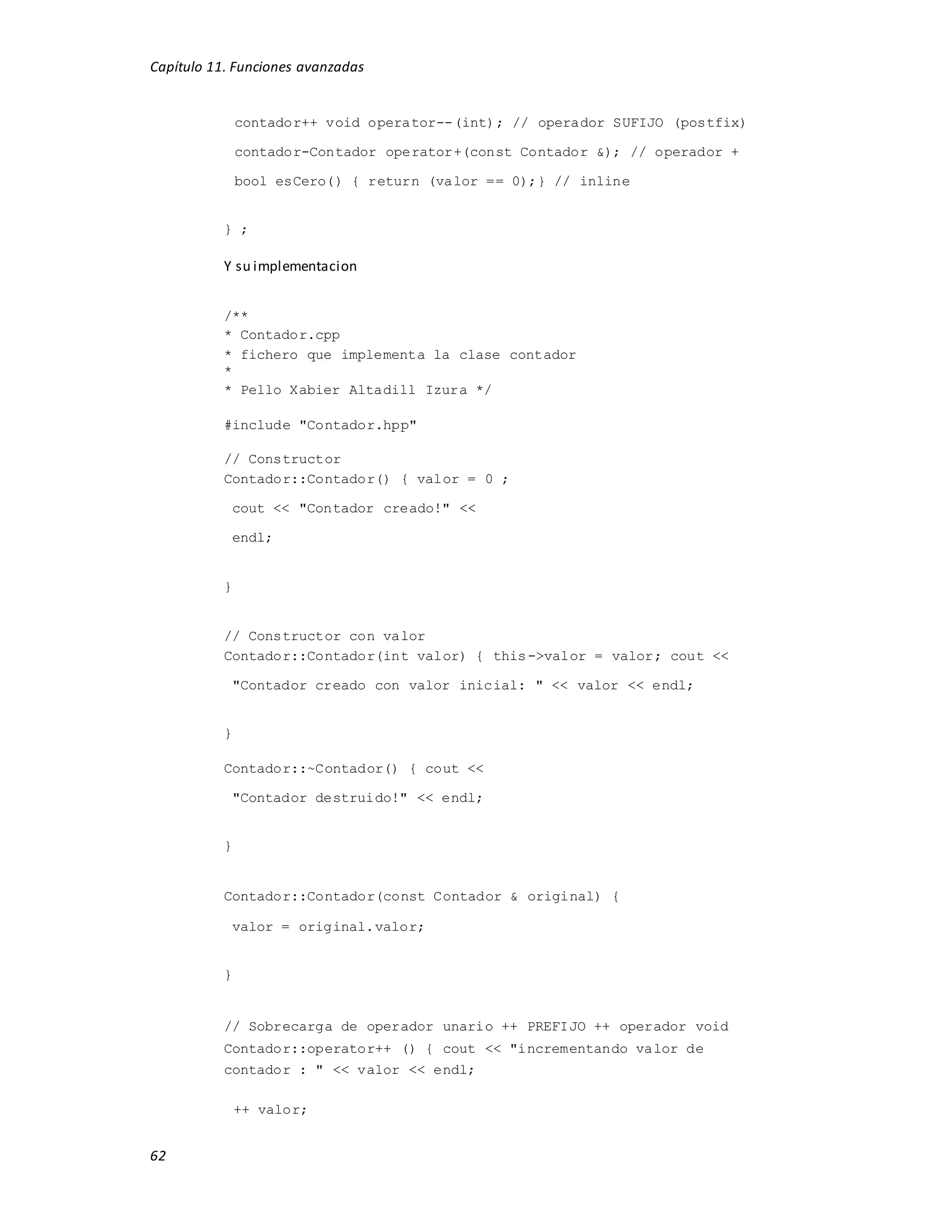 Capítulo 11. Funciones avanzadas
62
contador++ void operator--(int); // operador SUFIJO (postfix)
contador-Contador operator+(const Contador &); // operador +
bool esCero() { return (valor == 0);} // inline
} ;
Y su implementacion
/**
* Contador.cpp
* fichero que implementa la clase contador
*
* Pello Xabier Altadill Izura */
#include "Contador.hpp"
// Constructor
Contador::Contador() { valor = 0 ;
cout << "Contador creado!" <<
endl;
}
// Constructor con valor
Contador::Contador(int valor) { this->valor = valor; cout <<
"Contador creado con valor inicial: " << valor << endl;
}
Contador::~Contador() { cout <<
"Contador destruido!" << endl;
}
Contador::Contador(const Contador & original) {
valor = original.valor;
}
// Sobrecarga de operador unario ++ PREFIJO ++ operador void
Contador::operator++ () { cout << "incrementando valor de
contador : " << valor << endl;
++ valor;
 