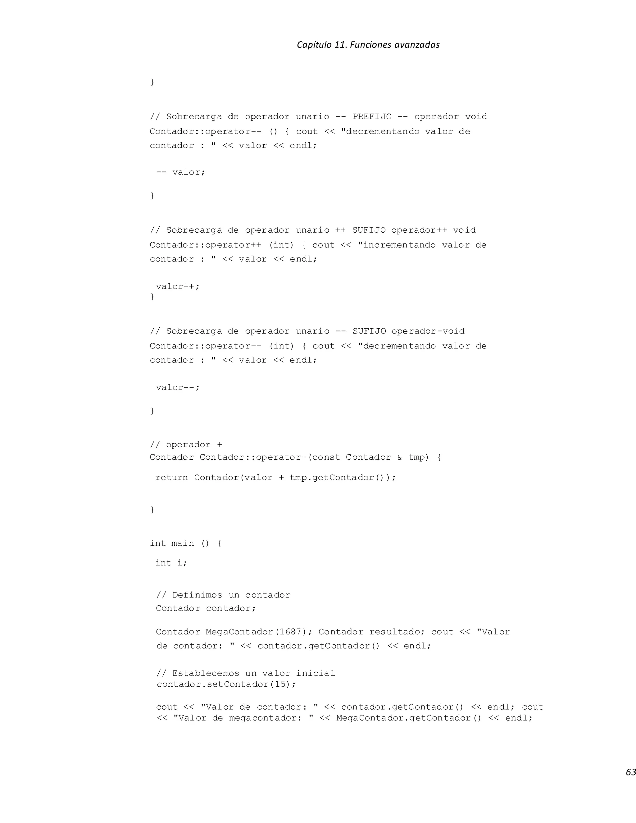 Capítulo 11. Funciones avanzadas
63
}
// Sobrecarga de operador unario -- PREFIJO -- operador void
Contador::operator-- () { cout << "decrementando valor de
contador : " << valor << endl;
-- valor;
}
// Sobrecarga de operador unario ++ SUFIJO operador++ void
Contador::operator++ (int) { cout << "incrementando valor de
contador : " << valor << endl;
valor++;
}
// Sobrecarga de operador unario -- SUFIJO operador-void
Contador::operator-- (int) { cout << "decrementando valor de
contador : " << valor << endl;
valor--;
}
// operador +
Contador Contador::operator+(const Contador & tmp) {
return Contador(valor + tmp.getContador());
}
int main () {
int i;
// Definimos un contador
Contador contador;
Contador MegaContador(1687); Contador resultado; cout << "Valor
de contador: " << contador.getContador() << endl;
// Establecemos un valor inicial
contador.setContador(15);
cout << "Valor de contador: " << contador.getContador() << endl; cout
<< "Valor de megacontador: " << MegaContador.getContador() << endl;
 