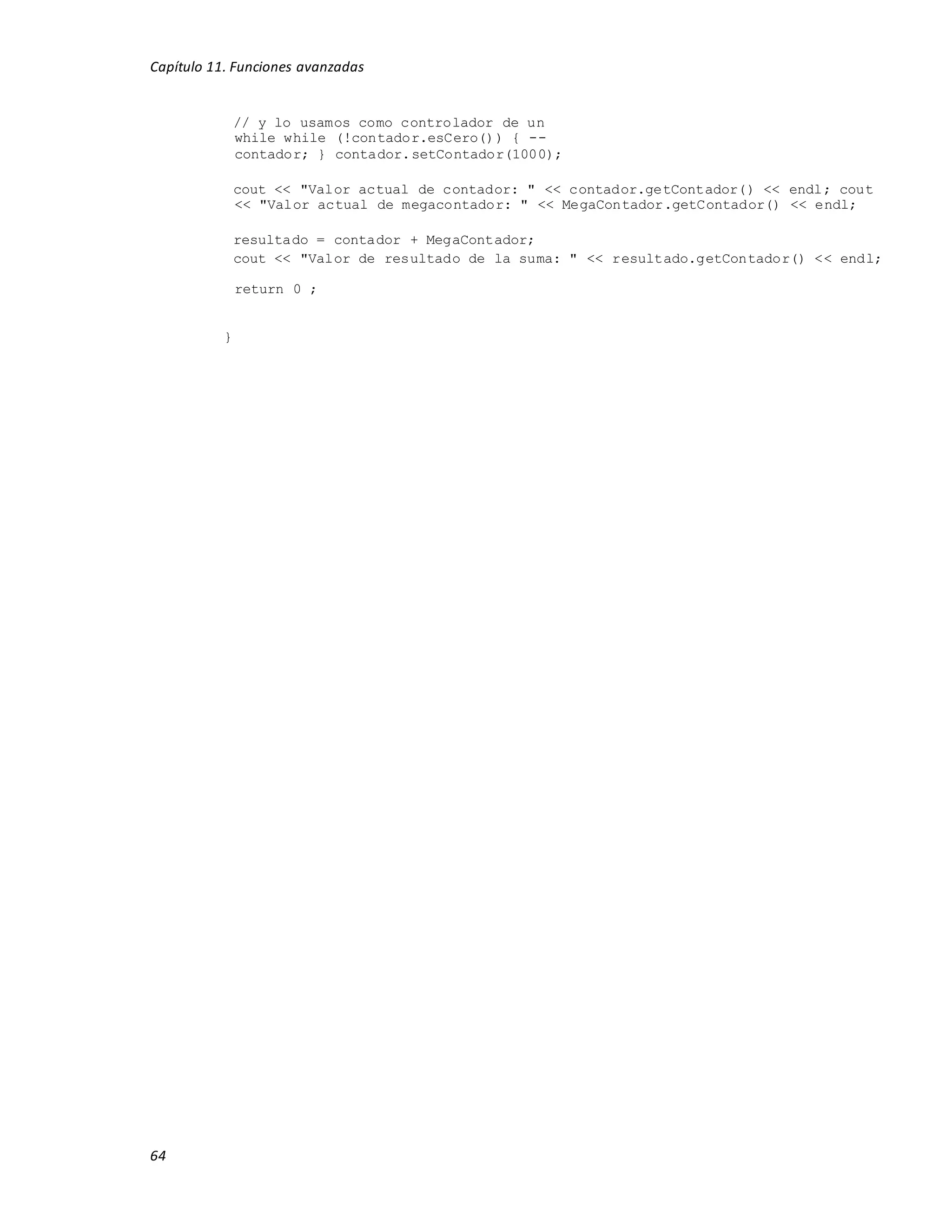 Capítulo 11. Funciones avanzadas
64
// y lo usamos como controlador de un
while while (!contador.esCero()) { --
contador; } contador.setContador(1000);
cout << "Valor actual de contador: " << contador.getContador() << endl; cout
<< "Valor actual de megacontador: " << MegaContador.getContador() << endl;
resultado = contador + MegaContador;
cout << "Valor de resultado de la suma: " << resultado.getContador() << endl;
return 0 ;
}
 