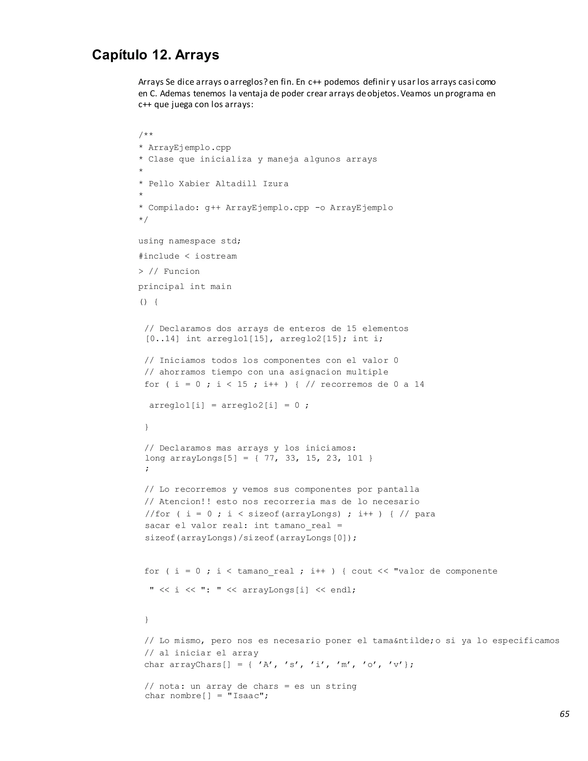65
Capítulo 12. Arrays
Arrays Se dice arrays o arreglos? en fin. En c++ podemos definir y usar los arrays casi como
en C. Ademas tenemos la ventaja de poder crear arrays deobjetos.Veamos un programa en
c++ que juega con los arrays:
/**
* ArrayEjemplo.cpp
* Clase que inicializa y maneja algunos arrays
*
* Pello Xabier Altadill Izura
*
* Compilado: g++ ArrayEjemplo.cpp -o ArrayEjemplo
*/
using namespace std;
#include < iostream
> // Funcion
principal int main
() {
// Declaramos dos arrays de enteros de 15 elementos
[0..14] int arreglo1[15], arreglo2[15]; int i;
// Iniciamos todos los componentes con el valor 0
// ahorramos tiempo con una asignacion multiple
for ( i = 0 ; i < 15 ; i++ ) { // recorremos de 0 a 14
arreglo1[i] = arreglo2[i] = 0 ;
}
// Declaramos mas arrays y los iniciamos:
long arrayLongs[5] = { 77, 33, 15, 23, 101 }
;
// Lo recorremos y vemos sus componentes por pantalla
// Atencion!! esto nos recorreria mas de lo necesario
//for ( i = 0 ; i < sizeof(arrayLongs) ; i++ ) { // para
sacar el valor real: int tamano_real =
sizeof(arrayLongs)/sizeof(arrayLongs[0]);
for ( i = 0 ; i < tamano_real ; i++ ) { cout << "valor de componente
" << i << ": " << arrayLongs[i] << endl;
}
// Lo mismo, pero nos es necesario poner el tama&ntilde;o si ya lo especificamos
// al iniciar el array
char arrayChars[] = { ’A’, ’s’, ’i’, ’m’, ’o’, ’v’};
// nota: un array de chars = es un string
char nombre[] = "Isaac";
 