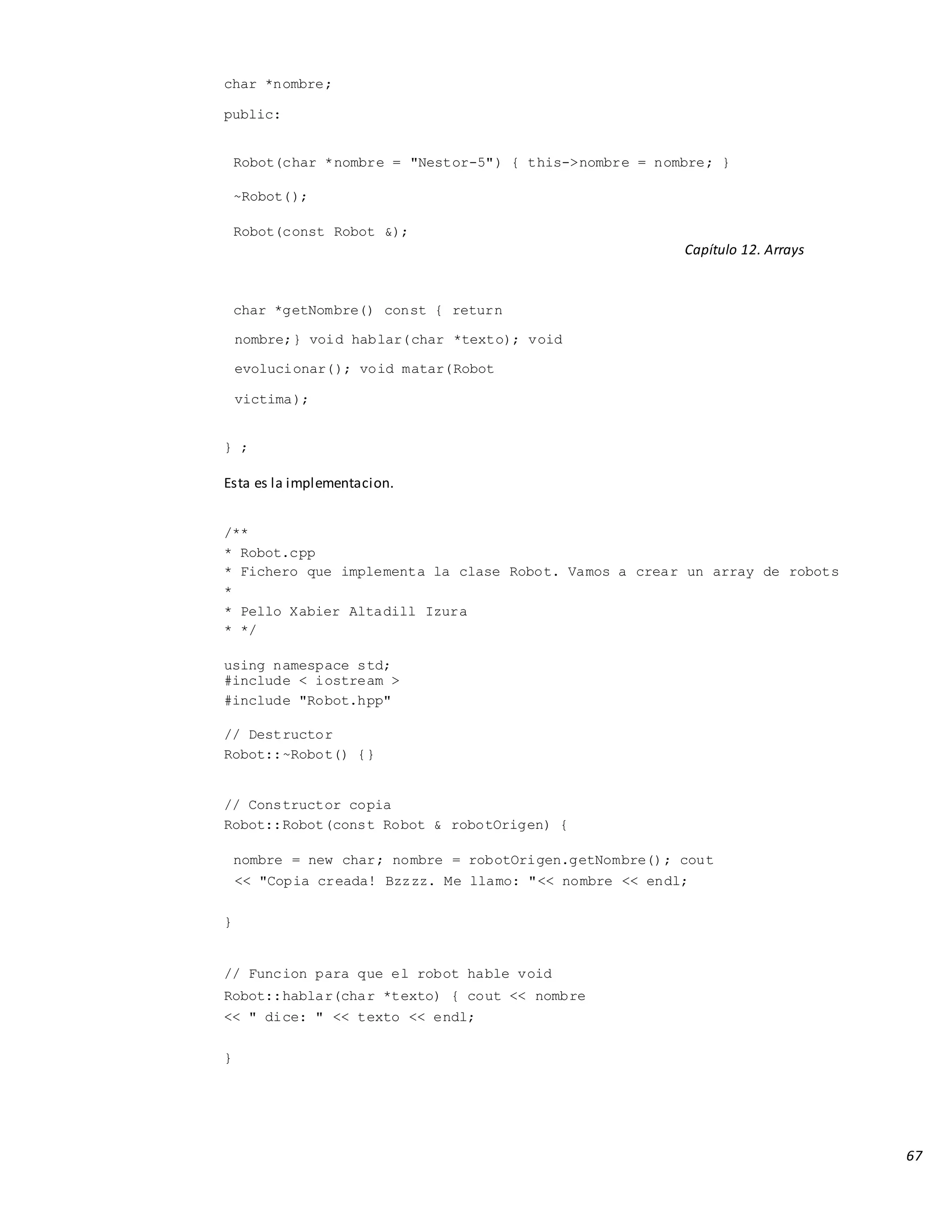 67
char *nombre;
public:
Robot(char *nombre = "Nestor-5") { this->nombre = nombre; }
~Robot();
Robot(const Robot &);
Capítulo 12. Arrays
char *getNombre() const { return
nombre;} void hablar(char *texto); void
evolucionar(); void matar(Robot
victima);
} ;
Esta es la implementacion.
/**
* Robot.cpp
* Fichero que implementa la clase Robot. Vamos a crear un array de robots
*
* Pello Xabier Altadill Izura
* */
using namespace std;
#include < iostream >
#include "Robot.hpp"
// Destructor
Robot::~Robot() {}
// Constructor copia
Robot::Robot(const Robot & robotOrigen) {
nombre = new char; nombre = robotOrigen.getNombre(); cout
<< "Copia creada! Bzzzz. Me llamo: "<< nombre << endl;
}
// Funcion para que el robot hable void
Robot::hablar(char *texto) { cout << nombre
<< " dice: " << texto << endl;
}
 