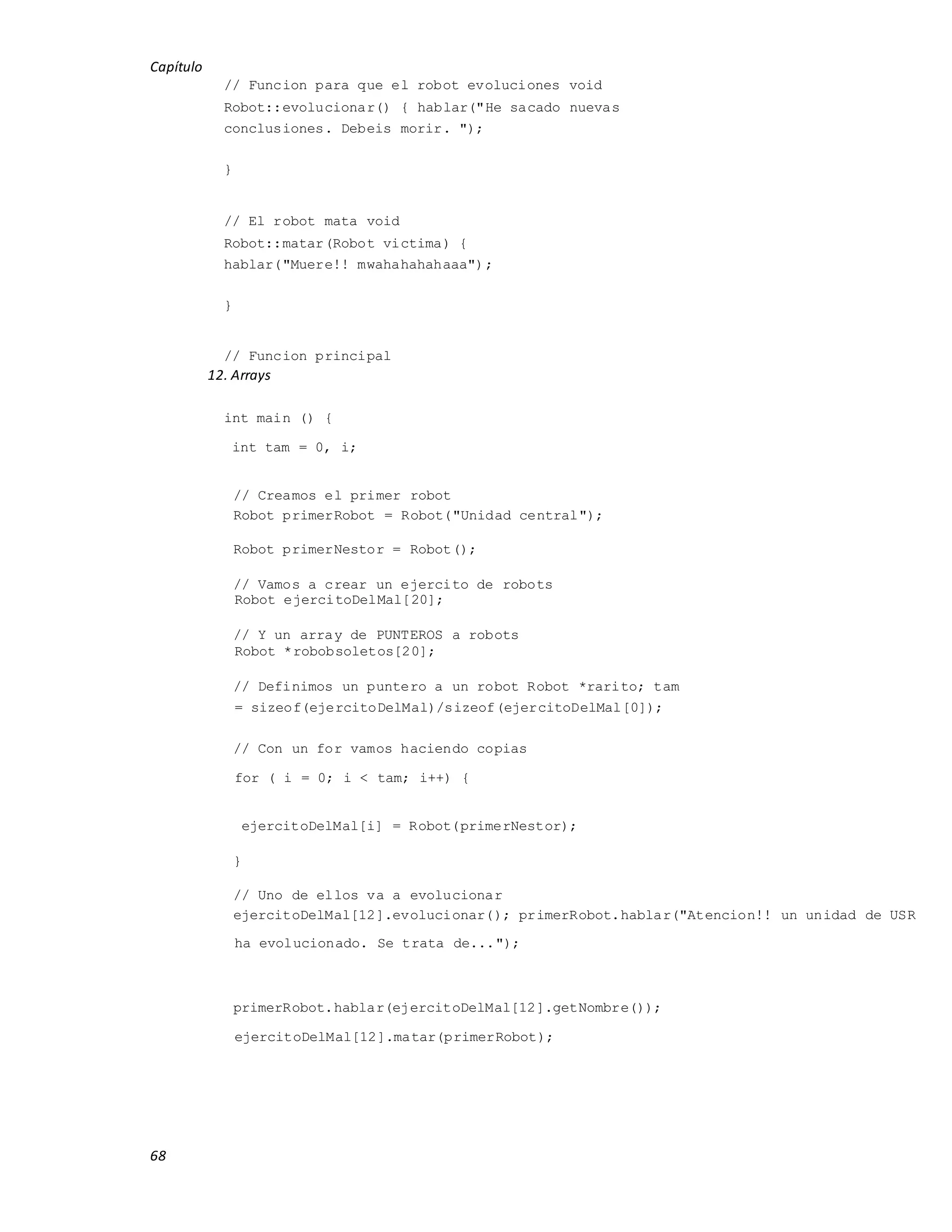 Capítulo
68
// Funcion para que el robot evoluciones void
Robot::evolucionar() { hablar("He sacado nuevas
conclusiones. Debeis morir. ");
}
// El robot mata void
Robot::matar(Robot victima) {
hablar("Muere!! mwahahahahaaa");
}
// Funcion principal
12. Arrays
int main () {
int tam = 0, i;
// Creamos el primer robot
Robot primerRobot = Robot("Unidad central");
Robot primerNestor = Robot();
// Vamos a crear un ejercito de robots
Robot ejercitoDelMal[20];
// Y un array de PUNTEROS a robots
Robot *robobsoletos[20];
// Definimos un puntero a un robot Robot *rarito; tam
= sizeof(ejercitoDelMal)/sizeof(ejercitoDelMal[0]);
// Con un for vamos haciendo copias
for ( i = 0; i < tam; i++) {
ejercitoDelMal[i] = Robot(primerNestor);
}
// Uno de ellos va a evolucionar
ejercitoDelMal[12].evolucionar(); primerRobot.hablar("Atencion!! un unidad de USR
ha evolucionado. Se trata de...");
primerRobot.hablar(ejercitoDelMal[12].getNombre());
ejercitoDelMal[12].matar(primerRobot);
 