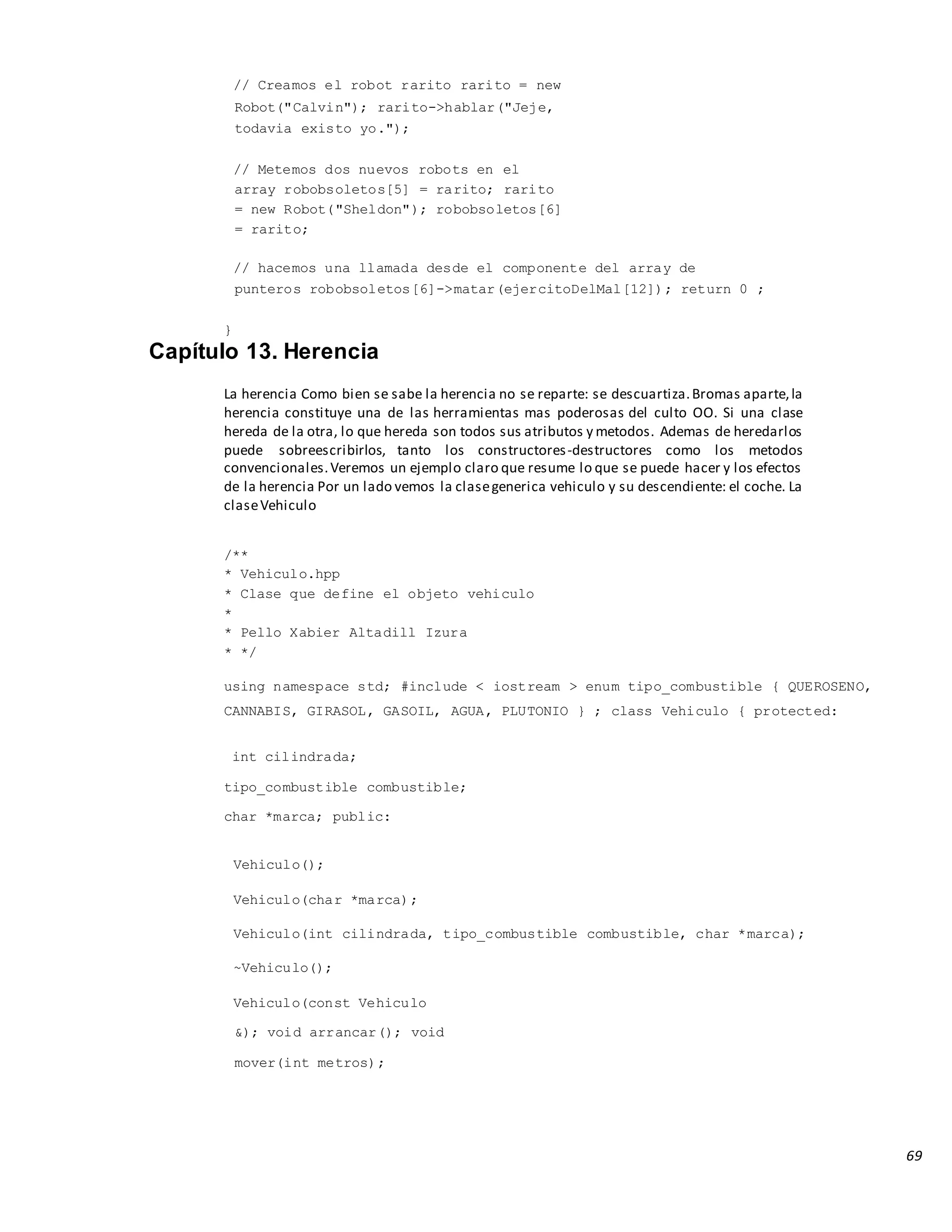 69
// Creamos el robot rarito rarito = new
Robot("Calvin"); rarito->hablar("Jeje,
todavia existo yo.");
// Metemos dos nuevos robots en el
array robobsoletos[5] = rarito; rarito
= new Robot("Sheldon"); robobsoletos[6]
= rarito;
// hacemos una llamada desde el componente del array de
punteros robobsoletos[6]->matar(ejercitoDelMal[12]); return 0 ;
}
Capítulo 13. Herencia
La herencia Como bien se sabe la herencia no se reparte: se descuartiza.Bromas aparte,la
herencia constituye una de las herramientas mas poderosas del culto OO. Si una clase
hereda de la otra, lo que hereda son todos sus atributos y metodos. Ademas de heredarlos
puede sobreescribirlos, tanto los constructores-destructores como los metodos
convencionales.Veremos un ejemplo claro que resume lo que se puede hacer y los efectos
de la herencia Por un lado vemos la clasegenerica vehiculo y su descendiente: el coche. La
claseVehiculo
/**
* Vehiculo.hpp
* Clase que define el objeto vehiculo
*
* Pello Xabier Altadill Izura
* */
using namespace std; #include < iostream > enum tipo_combustible { QUEROSENO,
CANNABIS, GIRASOL, GASOIL, AGUA, PLUTONIO } ; class Vehiculo { protected:
int cilindrada;
tipo_combustible combustible;
char *marca; public:
Vehiculo();
Vehiculo(char *marca);
Vehiculo(int cilindrada, tipo_combustible combustible, char *marca);
~Vehiculo();
Vehiculo(const Vehiculo
&); void arrancar(); void
mover(int metros);
 