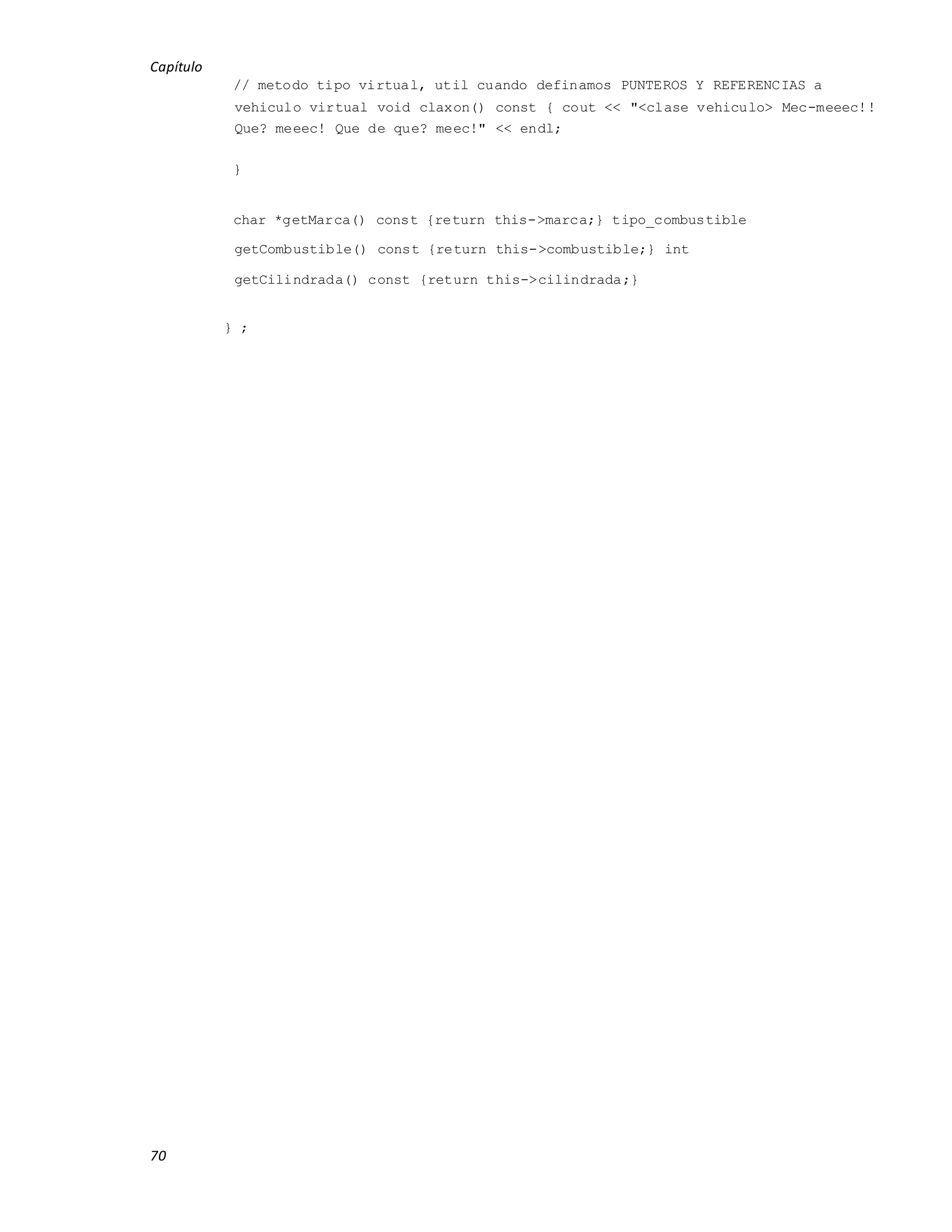 Capítulo
70
// metodo tipo virtual, util cuando definamos PUNTEROS Y REFERENCIAS a
vehiculo virtual void claxon() const { cout << "<clase vehiculo> Mec-meeec!!
Que? meeec! Que de que? meec!" << endl;
}
char *getMarca() const {return this->marca;} tipo_combustible
getCombustible() const {return this->combustible;} int
getCilindrada() const {return this->cilindrada;}
} ;
 