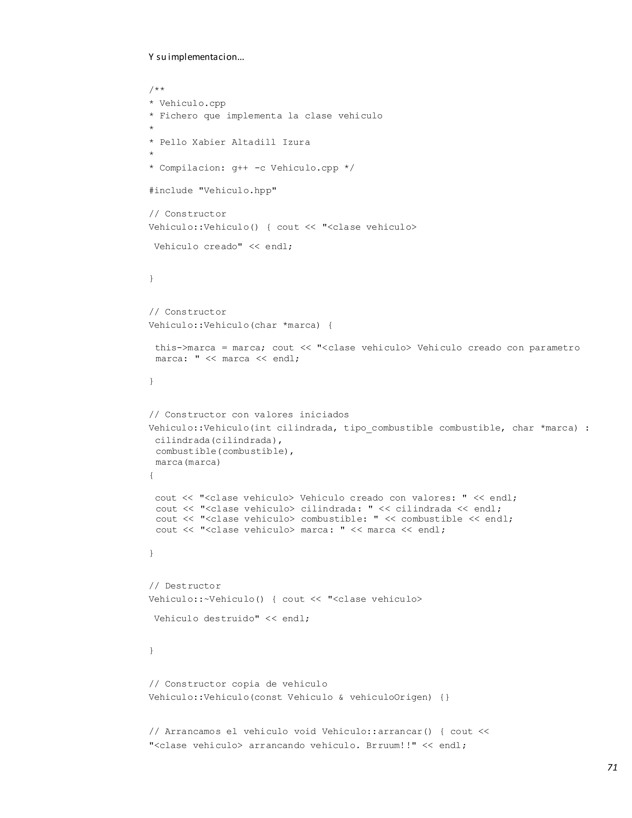 71
Y su implementacion...
/**
* Vehiculo.cpp
* Fichero que implementa la clase vehiculo
*
* Pello Xabier Altadill Izura
*
* Compilacion: g++ -c Vehiculo.cpp */
#include "Vehiculo.hpp"
// Constructor
Vehiculo::Vehiculo() { cout << "<clase vehiculo>
Vehiculo creado" << endl;
}
// Constructor
Vehiculo::Vehiculo(char *marca) {
this->marca = marca; cout << "<clase vehiculo> Vehiculo creado con parametro
marca: " << marca << endl;
}
// Constructor con valores iniciados
Vehiculo::Vehiculo(int cilindrada, tipo_combustible combustible, char *marca) :
cilindrada(cilindrada),
combustible(combustible),
marca(marca)
{
cout << "<clase vehiculo> Vehiculo creado con valores: " << endl;
cout << "<clase vehiculo> cilindrada: " << cilindrada << endl;
cout << "<clase vehiculo> combustible: " << combustible << endl;
cout << "<clase vehiculo> marca: " << marca << endl;
}
// Destructor
Vehiculo::~Vehiculo() { cout << "<clase vehiculo>
Vehiculo destruido" << endl;
}
// Constructor copia de vehiculo
Vehiculo::Vehiculo(const Vehiculo & vehiculoOrigen) {}
// Arrancamos el vehiculo void Vehiculo::arrancar() { cout <<
"<clase vehiculo> arrancando vehiculo. Brruum!!" << endl;
 